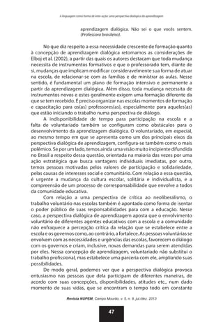 A linguagem como forma de inter-ação: uma perspectiva dialógica da aprendizagem

aprendizagem dialógica. Não sei o que vocês sentem.
(Professora brasileira).

No que diz respeito a essa necessidade crescente de formação quanto
à concepção de aprendizagem dialógica retomamos as considerações de
Elboj et al. (2002), a partir das quais os autores destacam que toda mudança
necessita de instrumentos formativos e que o professorado tem, diante de
si, mudanças que implicam modificar consideravelmente sua forma de atuar
na escola, de relacionar-se com as famílias e de ministrar as aulas. Nesse
sentido, é fundamental um plano de formação intensivo e permanente a
partir da aprendizagem dialógica. Além disso, toda mudança necessita de
instrumentos novos e estes geralmente exigem uma formação diferente da
que se tem recebido. É preciso organizar nas escolas momentos de formação
e capacitação para os(as) professores(as), especialmente para aqueles(as)
que estão iniciando o trabalho numa perspectiva de diálogo.
A indisponibilidade de tempo para participação na escola e a
falta de voluntariado também se configuram como obstáculos para o
desenvolvimento da aprendizagem dialógica. O voluntariado, em especial,
ao mesmo tempo em que se apresenta como um dos principais eixos da
perspectiva dialógica de aprendizagem, configura-se também como o mais
polêmico. Se por um lado, temos ainda uma visão muito incipiente difundida
no Brasil a respeito dessa questão, orientada na maioria das vezes por uma
ação estratégica que busca vantagens individuais imediatas, por outro,
temos pessoas motivadas pelos valores de participação e solidariedade,
pelas causas de interesses social e comunitário. Com relação a essa questão,
é urgente a mudança da cultura escolar, solitária e individualista, e a
compreensão de um processo de corresponsabilidade que envolve a todos
da comunidade educativa.
Com relação a uma perspectiva de crítica ao neoliberalismo, o
trabalho voluntário nas escolas também é apontado como forma de isentar
o poder público de suas responsabilidades para com a educação. Nesse
caso, a perspectiva dialógica de aprendizagem aposta que o envolvimento
voluntário de diferentes agentes educativos com a escola e a comunidade
não enfraquece a percepção crítica da relação que se estabelece entre a
escola e os governos como, ao contrário, a fortalece. As pessoas voluntárias se
envolvem com as necessidades e urgências das escolas, favorecem o diálogo
com os governos e criam, inclusive, novas demandas para serem atendidas
por eles. Nessa concepção de aprendizagem, voluntariado não substitui o
trabalho profissional, mas estabelece uma parceria com ele, ampliando suas
possibilidades.
De modo geral, podemos ver que a perspectiva dialógica provoca
entusiasmo nas pessoas que dela participam de diferentes maneiras, de
acordo com suas concepções, disponibilidades, atitudes etc., num dado
momento de suas vidas, que se encontram o tempo todo em constante
Revista NUPEM, Campo Mourão, v. 5, n. 9, jul./dez. 2013

47

 