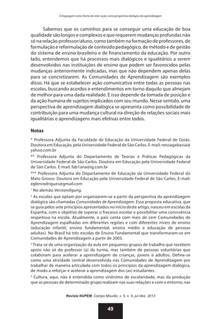 A linguagem como forma de inter-ação: uma perspectiva dialógica da aprendizagem

Sabemos que os caminhos para se conseguir uma educação de boa
qualidade são longos e complexos e que requerem mudanças profundas não
só na relação professor/aluno, como também na formação de professores, de
formulação e reformulação de conteúdo pedagógico, de método e de gestão
do sistema de ensino brasileiro e de financiamento da educação. Por outro
lado, entendemos que há processos mais dialógicos e igualitários a serem
desenvolvidos nas instituições de ensino que podem ser favorecidos pelas
mudanças anteriormente indicadas, mas que não dependem apenas delas
para se concretizarem. As Comunidades de Aprendizagem são exemplos
disso. Há que se estabelecer ação comunicativa entre todas as pessoas nas
escolas, buscando acordos e entendimentos em torno daquilo que almejam
de melhor para uma dada realidade. E isso depende da tomada de posição e
da ação humana de sujeitos implicados com seu mundo. Nesse sentido, uma
perspectiva de aprendizagem dialógica se apresenta como possibilidade de
contribuição para uma mudança cultural na direção de relações sociais mais
igualitárias e aprendizagens mais efetivas entre todos.
Notas
* Professora Adjunta da Faculdade de Educação da Universidade Federal de Goiás.
Doutora em Educação, pela Universidade Federal de São Carlos. E-mail: nessagabassa@
yahoo.com.br
** Professora Adjunta do Departamento de Teorias e Práticas Pedagógicas da
Universidade Federal de São Carlos. Doutora em Educação pela Universidade Federal
de São Carlos. E-mail: fab1ana@ig.com.br
*** Professora Adjunta do Departamento de Educação da Universidade Federal do
Mato Grosso. Doutora em Educação pela Universidade Federal de São Carlos. E-mail:
eglenrodrigues@gmail.com
1
No alemão Verstandigung.
2
As escolas que optam por organizarem-se a partir da perspectiva da aprendizagem
dialógica são chamadas Comunidades de Aprendizagem. Essa proposta educativa, que
se guia pelos sete princípios apresentados no início deste artigo, nasceu em escolas da
Espanha, com o objetivo de superar o fracasso escolar e possibilitar uma convivência
respeitosa na escola. Atualmente, o país conta com mais de cem Comunidades de
Aprendizagem espalhadas em diferentes regiões e com diferentes níveis de ensino
(educação infantil, ensino fundamental, ensino médio e educação de pessoas
adultas). No Brasil há três escolas de Ensino Fundamental que transformaram-se em
Comunidades de Aprendizagem a partir de 2003.
3
Trata-se de uma organização da aula em pequenos grupos de trabalho que recebem
apoio não só do professor (a) da turma, mas também de pessoas voluntárias que
colaboram para acelerar a aprendizagem de crianças, jovens e adultos. Define-se
como uma atividade central desenvolvida nas Comunidades de Aprendizagem por
trabalhar de maneira articulada com todos os princípios da aprendizagem dialógica,
de modo a reforçar e acelerar a aprendizagem dos (as) estudantes.
4
Cultura, aqui, não é entendida como sinônimo de escolaridade, mas da produção
que as pessoas de determinado grupo realizam nas suas relações e com o entorno, nas
Revista NUPEM, Campo Mourão, v. 5, n. 9, jul./dez. 2013

49

 