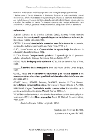A linguagem como forma de inter-ação: uma perspectiva dialógica da aprendizagem

fronteiras históricas do próprio grupo e de suas inserções em grupos maiores.
5
Assim como o Grupo Interativo, a Biblioteca Tutorada é outra atividade central
desenvolvida em Comunidades de Aprendizagem. Implica a abertura da biblioteca
por mais tempo, em horário contrário às aulas para atendimento das crianças, jovens
e adultos da escola e do bairro. Conta com a presença de pessoas voluntárias para
auxiliarem as crianças, jovens e adultos nas tarefas, pesquisas e práticas de leitura.

Referências
AUBERT, Adriana et al. (Flécha, Ainhoa; García, Carme; Flécha, Ramón;
Racionero, Sandra). Aprendizagem dialógica na sociedade da informação.
Barcelona: Hipatia Editorial, 2008.
CASTELLS, Manuel. A sociedade em rede – a era da informação: economia,
sociedade e cultura. 5 ed. São Paulo: Paz e Terra, 1999, v. 1.
ELBOJ, Saso Carmem et al. Comunidades de aprendizaje. Transformar la
educación. Barcelona: Graó, 2002.
FLECHA, Ramón. Compartiendo palabras. El aprendizaje de las personas
adultas a través del diálogo. Barcelona: Editora Paidós, 1997.
FREIRE, Paulo. Pedagogia do oprimido. 42 ed. Rio de Janeiro: Paz e Terra,
2005.
______. À sombra dessa mangueira. 8 ed. São Paulo: Editora Olhos d’Água,
2006.
GOMÉZ, Jesus. De los itinerarios educativos y el fracaso escolar a los
nuevos modelos educativos igualitários de la sociedad de la información.
Zaragoza, 2004.
GOMEZ, Jesus; LATORRE, Antonio; SÁNCHEZ, Montse; FLECHA, Ramon.
Metodología comunicativa crítica. Barcelona: El Roure Editorial S. A., 2006.
HABERMAS, Jürgen. Teoria de la acción comunciativa. Racionalidad de la
acción y racionalización social. Madrid. Taurus, 1987, v. 1.
VYGOTSKI, Lev Semenovitch. Historia del desarrollo de las funciones psíquicas
superiores. (1931). In: Obras escogidas. Tomo III. Madrid: Ed. Aprendizaje
Visor, 2000.
______. Paris: La Dispute [Edition originale: 1934].
Recebido em: fevereiro de 2013.
Aprovado em: agosto de 2013.

Revista NUPEM, Campo Mourão, v. 5, n. 9, jul./dez. 2013

50

 