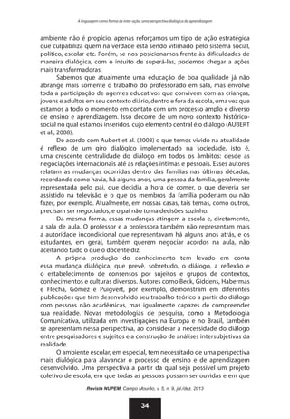 A linguagem como forma de inter-ação: uma perspectiva dialógica da aprendizagem

ambiente não é propício, apenas reforçamos um tipo de ação estratégica
que culpabiliza quem na verdade está sendo vitimado pelo sistema social,
político, escolar etc. Porém, se nos posicionamos frente às dificuldades de
maneira dialógica, com o intuito de superá-las, podemos chegar a ações
mais transformadoras.
Sabemos que atualmente uma educação de boa qualidade já não
abrange mais somente o trabalho do professorado em sala, mas envolve
toda a participação de agentes educativos que convivem com as crianças,
jovens e adultos em seu contexto diário, dentro e fora da escola, uma vez que
estamos a todo o momento em contato com um processo amplo e diverso
de ensino e aprendizagem. Isso decorre de um novo contexto históricosocial no qual estamos inseridos, cujo elemento central é o diálogo (AUBERT
et al., 2008).
De acordo com Aubert et al. (2008) o que temos vivido na atualidade
é reflexo de um giro dialógico implementado na sociedade, isto é,
uma crescente centralidade do diálogo em todos os âmbitos: desde as
negociações internacionais até as relações íntimas e pessoais. Esses autores
relatam as mudanças ocorridas dentro das famílias nas últimas décadas,
recordando como havia, há alguns anos, uma pessoa da família, geralmente
representada pelo pai, que decidia a hora de comer, o que deveria ser
assistido na televisão e o que os membros da família poderiam ou não
fazer, por exemplo. Atualmente, em nossas casas, tais temas, como outros,
precisam ser negociados, e o pai não toma decisões sozinho.
Da mesma forma, essas mudanças atingem a escola e, diretamente,
a sala de aula. O professor e a professora também não representam mais
a autoridade incondicional que representavam há alguns anos atrás, e os
estudantes, em geral, também querem negociar acordos na aula, não
aceitando tudo o que o docente diz.
A própria produção do conhecimento tem levado em conta
essa mudança dialógica, que prevê, sobretudo, o diálogo, a reflexão e
o estabelecimento de consensos por sujeitos e grupos de contextos,
conhecimentos e culturas diversos. Autores como Beck, Giddens, Habermas
e Flecha, Gómez e Puigvert, por exemplo, demonstram em diferentes
publicações que têm desenvolvido seu trabalho teórico a partir do diálogo
com pessoas não acadêmicas, mas igualmente capazes de compreender
sua realidade. Novas metodologias de pesquisa, como a Metodologia
Comunicativa, utilizada em investigações na Europa e no Brasil, também
se apresentam nessa perspectiva, ao considerar a necessidade do diálogo
entre pesquisadores e sujeitos e a construção de análises intersubjetivas da
realidade.
O ambiente escolar, em especial, tem necessitado de uma perspectiva
mais dialógica para alavancar o processo de ensino e de aprendizagem
desenvolvido. Uma perspectiva a partir da qual seja possível um projeto
coletivo de escola, em que todas as pessoas possam ser ouvidas e em que
Revista NUPEM, Campo Mourão, v. 5, n. 9, jul./dez. 2013

34

 