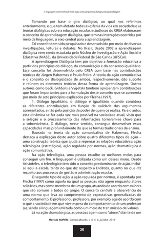 A linguagem como forma de inter-ação: uma perspectiva dialógica da aprendizagem

Tomando por base o giro dialógico, ao qual nos referimos
anteriormente, e que tem afetado todas as esferas da vida em sociedade e as
teorias dialógicas sobre a educação escolar, estudiosos do CREA elaboraram
o conceito de aprendizagem dialógica, que tem nas interações ocorridas por
meio da linguagem, o eixo central para a aprendizagem.
Tal conceito tem sido pesquisado e desenvolvido por meio de diversas
investigações, leituras e debates. No Brasil, desde 2002 a aprendizagem
dialógica vem sendo estudada pelo Núcleo de Investigação e Ação Social e
Educativa (NIASE), da Universidade Federal de São Carlos (UFSCar).
A aprendizagem Dialógica tem por objetivo a formação educativa a
partir dos princípios do diálogo, da comunicação e do consenso igualitário.
Esse conceito foi desenvolvido pelo CREA com base nas contribuições
teóricas de Jürgen Habermas e Paulo Freire. A teoria da ação comunicativa
e o conceito de dialogicidade de ambos, respectivamente, dão suporte
e reúnem os elementos teóricos dessa forma de aprendizagem. Outros
autores como Beck, Giddens e Vygotski também apresentam contribuições
que foram importantes para a formulação deste conceito que se apresenta
por meio de sete princípios explicados por Flecha (1997).
1. Diálogo Igualitário: o diálogo é igualitário quando considera
as diferentes contribuições em função da validade dos argumentos
apresentados, e não pela posição de poder de quem os realiza. Para o autor,
esta dinâmica se faz cada vez mais possível na sociedade atual, visto que
a seleção e o processamento das informações tornaram-se chave para
a sobrevivência. O diálogo, nesse sentido, consegue desenvolver essas
capacidades mais profundamente do que as formas tradicionais de ensino.
Baseado na teoria da ação comunicativa de Habermas, Flecha
destaca a explicação deste autor sobre quatro diferentes tipos de ação –
uma construção teórica que ajuda a repensar as relações educativas: ação
teleológica (estratégica), ação regulada por normas, ação dramatúrgica e
ação comunicativa.
Na ação teleológica, uma pessoa escolhe os melhores meios para
conseguir um fim. A linguagem é utilizada como um desses meios. Desde
Aristóteles, o teleológico tem sido o conceito predominante de ação. Incluise aqui a escola, tanto no que diz respeito à Didática, quanto no que diz
respeito aos processos de gestão e administração escolar.
O segundo tipo de ação, a ação regulada por normas, é apontada por
Flecha (1997) como aquela na qual as pessoas não agem enquanto atores
solitários, mas como membros de um grupo, atuando de acordo com valores
que são comuns a todos do grupo. O conceito centralé a observância de
uma norma que leva ao cumprimento de expectativas generalizadas de
comportamento. O professor ou professora, por exemplo, age de acordo com
o que a sociedade em que vive espera do comportamento de um professor
(a), sendo a linguagem utilizada como um meio de transmissão de valores.
Já na ação dramatúrgica, as pessoas agem como “atores” diante de um
Revista NUPEM, Campo Mourão, v. 5, n. 9, jul./dez. 2013

36

 