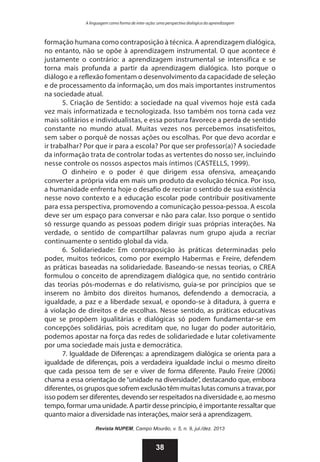 A linguagem como forma de inter-ação: uma perspectiva dialógica da aprendizagem

formação humana como contraposição à técnica. A aprendizagem dialógica,
no entanto, não se opõe à aprendizagem instrumental. O que acontece é
justamente o contrário: a aprendizagem instrumental se intensifica e se
torna mais profunda a partir da aprendizagem dialógica. Isto porque o
diálogo e a reflexão fomentam o desenvolvimento da capacidade de seleção
e de processamento da informação, um dos mais importantes instrumentos
na sociedade atual.
5. Criação de Sentido: a sociedade na qual vivemos hoje está cada
vez mais informatizada e tecnologizada. Isso também nos torna cada vez
mais solitários e individualistas, e essa postura favorece a perda de sentido
constante no mundo atual. Muitas vezes nos percebemos insatisfeitos,
sem saber o porquê de nossas ações ou escolhas. Por que devo acordar e
ir trabalhar? Por que ir para a escola? Por que ser professor(a)? A sociedade
da informação trata de controlar todas as vertentes do nosso ser, incluindo
nesse controle os nossos aspectos mais íntimos (CASTELLS, 1999).
O dinheiro e o poder é que dirigem essa ofensiva, ameaçando
converter a própria vida em mais um produto da evolução técnica. Por isso,
a humanidade enfrenta hoje o desafio de recriar o sentido de sua existência
nesse novo contexto e a educação escolar pode contribuir positivamente
para essa perspectiva, promovendo a comunicação pessoa-pessoa. A escola
deve ser um espaço para conversar e não para calar. Isso porque o sentido
só ressurge quando as pessoas podem dirigir suas próprias interações. Na
verdade, o sentido de compartilhar palavras num grupo ajuda a recriar
continuamente o sentido global da vida.
6. Solidariedade: Em contraposição às práticas determinadas pelo
poder, muitos teóricos, como por exemplo Habermas e Freire, defendem
as práticas baseadas na solidariedade. Baseando-se nessas teorias, o CREA
formulou o conceito de aprendizagem dialógica que, no sentido contrário
das teorias pós-modernas e do relativismo, guia-se por princípios que se
inserem no âmbito dos direitos humanos, defendendo a democracia, a
igualdade, a paz e a liberdade sexual, e opondo-se à ditadura, à guerra e
à violação de direitos e de escolhas. Nesse sentido, as práticas educativas
que se propõem igualitárias e dialógicas só podem fundamentar-se em
concepções solidárias, pois acreditam que, no lugar do poder autoritário,
podemos apostar na força das redes de solidariedade e lutar coletivamente
por uma sociedade mais justa e democrática.
7. Igualdade de Diferenças: a aprendizagem dialógica se orienta para a
igualdade de diferenças, pois a verdadeira igualdade inclui o mesmo direito
que cada pessoa tem de ser e viver de forma diferente. Paulo Freire (2006)
chama a essa orientação de “unidade na diversidade”, destacando que, embora
diferentes, os grupos que sofrem exclusão têm muitas lutas comuns a travar, por
isso podem ser diferentes, devendo ser respeitados na diversidade e, ao mesmo
tempo, formar uma unidade. A partir desse princípio, é importante ressaltar que
quanto maior a diversidade nas interações, maior será a aprendizagem.
Revista NUPEM, Campo Mourão, v. 5, n. 9, jul./dez. 2013

38

 