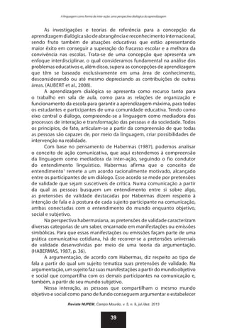 A linguagem como forma de inter-ação: uma perspectiva dialógica da aprendizagem

As investigações e teorias de referência para a concepção da
aprendizagem dialógica são de abrangência e reconhecimento internacional,
sendo fruto também de atuações educativas que estão apresentando
maior êxito em conseguir a superação do fracasso escolar e a melhora da
convivência nas escolas. Trata-se de uma concepção que apresenta um
enfoque interdisciplinar, o qual consideramos fundamental na análise dos
problemas educativos e, além disso, supera as concepções de aprendizagem
que têm se baseado exclusivamente em uma área de conhecimento,
desconsiderando ou até mesmo depreciando as contribuições de outras
áreas. (Aubert et al., 2008).
A aprendizagem dialógica se apresenta como recurso tanto para
o trabalho em sala de aula, como para as relações de organização e
funcionamento da escola para garantir a aprendizagem máxima, para todos
os estudantes e participantes de uma comunidade educativa. Tendo como
eixo central o diálogo, compreende-se a linguagem como mediadora dos
processos de interação e transformação das pessoas e da sociedade. Todos
os princípios, de fato, articulam-se a partir da compreensão de que todas
as pessoas são capazes de, por meio da linguagem, criar possibilidades de
intervenção na realidade.
Com base no pensamento de Habermas (1987), podemos analisar
o conceito de ação comunicativa, que aqui estendemos à compreensão
da linguagem como mediadora da inter-ação, seguindo o fio condutor
do entendimento linguístico. Habermas afirma que o conceito de
entendimento1 remete a um acordo racionalmente motivado, alcançado
entre os participantes de um diálogo. Esse acordo se mede por pretensões
de validade que sejam suscetíveis de crítica. Numa comunicação a partir
da qual as pessoas busquem um entendimento entre si sobre algo,
as pretensões de validade destacadas por Habermas dizem respeito à
intenção de fala e à postura de cada sujeito participante na comunicação,
ambas conectadas com o entendimento do mundo enquanto objetivo,
social e subjetivo.
Na perspectiva habermasiana, as pretensões de validade caracterizam
diversas categorias de um saber, encarnado em manifestações ou emissões
simbólicas. Para que essas manifestações ou emissões façam parte de uma
prática comunicativa cotidiana, há de recorrer-se a pretensões universais
de validade desenvolvidas por meio de uma teoria da argumentação.
(HABERMAS, 1987, p. 36).
A argumentação, de acordo com Habermas, diz respeito ao tipo de
fala a partir do qual um sujeito tematiza suas pretensões de validade. Na
argumentação, um sujeito faz suas manifestações a partir do mundo objetivo
e social que compartilha com os demais participantes na comunicação e,
também, a partir de seu mundo subjetivo.
Nessa interação, as pessoas que compartilham o mesmo mundo
objetivo e social como pano de fundo conseguem argumentar e estabelecer
Revista NUPEM, Campo Mourão, v. 5, n. 9, jul./dez. 2013

39

 