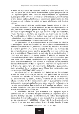 A linguagem como forma de inter-ação: uma perspectiva dialógica da aprendizagem

acordos. Na argumentação, é possível perceber a racionalidade ou a falta
dela por parte dos participantes. Habermas nos explica que participar de
uma argumentação de forma racional é mostrar-se aberto aos argumentos
que se apresentam a favor ou contra o que está em questão, reconhecendo
a força dessas razões e, também por argumentos, poder replicá-las. Isso
envolve um agir racional, na medida em que a interlocução está aberta a
críticas.
O fato das emissões ou manifestações estarem sujeitas à crítica é
fundamental nas formulações de Habermas. Estar sujeito à crítica significa,
pois, em última instância, poder ser corrigido, ou seja, poder viver um
processo de aprendizagem no qual seja possível corrigir os desacertos,
refutar hipóteses e melhorar as propostas de intervenção no mundo.
As considerações de Habermas indicam que quanto mais próxima da
racionalidade comunicativa uma pessoa se encontra, mais disposta esta se
mostra ao entendimento com o outro na comunicação.
Na perspectiva da ação comunicativa, as pretensões de validade
dizem respeito à associação direta da fala de um sujeito numa determinada
comunicação com a verdade, a retitude e a veracidade. A questão da verdade
é entendida por Habermas como a relação da emissão ou manifestação
de um falante com o mundo objetivo que partilha com seus ouvintes, ou
seja, o conteúdo da fala precisa ter a pretensão de ser verdadeiro, isto é,
referir-se a algo presente no mundo objetivo. A retitude, por sua vez, faz
referência à relação estabelecida pelo falante com o mundo social no qual
vive, isto é, com as normas sociais construídas e legitimadas pelas pessoas,
e que este compartilha com seus ouvintes. A veracidade, por fim, refere-se
à necessidade das manifestações expressivas e de vivências representarem
efetivamente o pensamento e/ou sentimentos do falante, o que quer dizer
que a veracidade é a pretensão de que o falante diga exatamente o que
pensa e sente. (HABERMAS, 1987, p. 64-67).
O esforço teórico apresentado por Habermas nas formulações
acerca de uma comunicação pautada em pretensões de validade
universais e na escolha do melhor argumento rumo a um acordo e/
ou entendimento representa, de fato, o esforço em se construir uma
situação ideal de fala. Isso não quer dizer, porém, que sua teoria entenda
as interações e comunicações humanas como pautadas exclusivamente
na ação comunicativa. Sua tentativa é a de explicar as relações entre
atores e mundo, na medida em que as pessoas reclamam validade para
as suas emissões ou manifestações.
É importante destacar que Habermas não equipara ação e
comunicação em seu modelo de ação comunicativa. Segundo o autor, o
objetivo deste tipo de ação é o entendimento, no sentido de um processo
cooperativo de interpretação, mas “a ação comunicativa não se esgota no
ato de entendimento” (HABERMAS, 1987, p. 146). O ato de entendimento
deve servir de guia para o mecanismo de coordenação da ação. A busca
Revista NUPEM, Campo Mourão, v. 5, n. 9, jul./dez. 2013

40

 