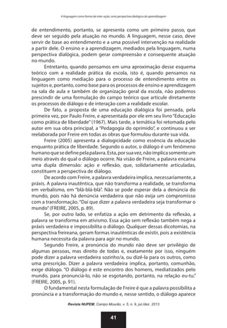 A linguagem como forma de inter-ação: uma perspectiva dialógica da aprendizagem

de entendimento, portanto, se apresenta como um primeiro passo, que
deve ser seguido pela atuação no mundo. A linguagem, nesse caso, deve
servir de base ao entendimento e a uma possível intervenção na realidade
a partir dele. O ensino e a aprendizagem, mediados pela linguagem, numa
perspectiva dialógica, podem gerar compreensão e consequente atuação
no mundo.
Entretanto, quando pensamos em uma aproximação desse esquema
teórico com a realidade prática da escola, isto é, quando pensamos na
linguagem como mediação para o processo de entendimento entre os
sujeitos e, portanto, como base para os processos de ensino e aprendizagem
na sala de aula e também de organização geral da escola, não podemos
prescindir de uma formulação do campo teórico que articule diretamente
os processos de diálogo e de interação com a realidade escolar.
De fato, a proposta de uma educação dialógica foi pensada, pela
primeira vez, por Paulo Freire, e apresentada por ele em seu livro “Educação
como prática de liberdade” (1967). Mais tarde, a temática foi retomada pelo
autor em sua obra principal, a “Pedagogia do oprimido”, e continuou a ser
reelaborada por Freire em todas as obras que formulou durante sua vida.
Freire (2005) apresenta a dialogicidade como essência da educação
enquanto prática de liberdade. Segundo o autor, o diálogo é um fenômeno
humano que se define pela palavra. Esta, por sua vez, não implica somente um
meio através do qual o diálogo ocorre. Na visão de Freire, a palavra encarna
uma dupla dimensão: ação e reflexão, que, solidariamente articuladas,
constituem a perspectiva de diálogo.
De acordo com Freire, a palavra verdadeira implica, necessariamente, a
práxis. A palavra inautêntica, que não transforma a realidade, se transforma
em verbalismo, em “blá-blá-blá”. Não se pode esperar dela a denúncia do
mundo, pois não há denúncia verdadeira que não exija um compromisso
com a transformação. “Daí que dizer a palavra verdadeira seja transformar o
mundo” (FREIRE, 2005, p. 89).
Se, por outro lado, se enfatiza a ação em detrimento da reflexão, a
palavra se transforma em ativismo. Essa ação sem reflexão também nega a
práxis verdadeira e impossibilita o diálogo. Qualquer dessas dicotomias, na
perspectiva freireana, geram formas inautênticas de existir, pois a existência
humana necessita da palavra para agir no mundo.
Segundo Freire, a pronúncia do mundo não deve ser privilégio de
algumas pessoas, mas direito de todas e, exatamente por isso, ninguém
pode dizer a palavra verdadeira sozinho/a, ou dizê-la para os outros, como
uma prescrição. Dizer a palavra verdadeira implica, portanto, comunhão,
exige diálogo. “O diálogo é este encontro dos homens, mediatizados pelo
mundo, para pronunciá-lo, não se esgotando, portanto, na relação eu-tu.”
(FREIRE, 2005, p. 91).
O fundamental nesta formulação de Freire é que a palavra possibilita a
pronúncia e a transformação do mundo e, nesse sentido, o diálogo aparece
Revista NUPEM, Campo Mourão, v. 5, n. 9, jul./dez. 2013

41

 