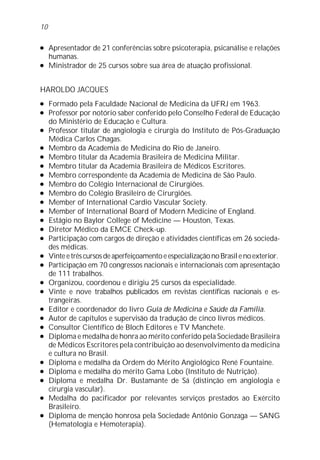 l Apresentador de 21 conferências sobre psicoterapia, psicanálise e relações
humanas.
l Ministrador de 25 cursos sobre sua área de atuação profissional.
HAROLDO JACQUES
l Formado pela Faculdade Nacional de Medicina da UFRJ em 1963.
l Professor por notório saber conferido pelo Conselho Federal de Educação
do Ministério de Educação e Cultura.
l Professor titular de angiologia e cirurgia do Instituto de Pós-Graduação
Médica Carlos Chagas.
l Membro da Academia de Medicina do Rio de Janeiro.
l Membro titular da Academia Brasileira de Medicina Militar.
l Membro titular da Academia Brasileira de Médicos Escritores.
l Membro correspondente da Academia de Medicina de São Paulo.
l Membro do Colégio Internacional de Cirurgiões.
l Membro do Colégio Brasileiro de Cirurgiões.
l Member of International Cardio Vascular Society.
l Member of International Board of Modern Medicine of England.
l Estágio no Baylor College of Medicine — Houston, Texas.
l Diretor Médico da EMCE Check-up.
l Participação com cargos de direção e atividades científicas em 26 socieda-
des médicas.
l VinteetrêscursosdeaperfeiçoamentoeespecializaçãonoBrasilenoexterior.
l Participação em 70 congressos nacionais e internacionais com apresentação
de 111 trabalhos.
l Organizou, coordenou e dirigiu 25 cursos da especialidade.
l Vinte e nove trabalhos publicados em revistas científicas nacionais e es-
trangeiras.
l Editor e coordenador do livro Guia de Medicina e Saúde da Família.
l Autor de capítulos e supervisão da tradução de cinco livros médicos.
l Consultor Científico de Bloch Editores e TV Manchete.
l Diploma e medalha de honra ao mérito conferido pela Sociedade Brasileira
de Médicos Escritores pela contribuição ao desenvolvimento da medicina
e cultura no Brasil.
l Diploma e medalha da Ordem do Mérito Angiológico René Fountaine.
l Diploma e medalha do mérito Gama Lobo (Instituto de Nutrição).
l Diploma e medalha Dr. Bustamante de Sá (distinção em angiologia e
cirurgia vascular).
l Medalha do pacificador por relevantes serviços prestados ao Exército
Brasileiro.
l Diploma de menção honrosa pela Sociedade Antônio Gonzaga — SANG
(Hematologia e Hemoterapia).
10
 