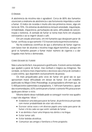 O DRAMA
A abstinência da nicotina não é agradável. Cerca de 80% dos fumantes
vivenciam a síndrome de abstinência e são fortemente impelidos a voltar
a fumar. O índice de recaídas é muito alto nos primeiros meses, algo em
torno de 70%. Os sintomas da abstinência incluem ansiedade, inquietação,
irritabilidade, impaciência, perturbações do sono, dificuldade de concen-
tração e tonteiras. A vontade de fumar se torna mais forte em situações
estressantes e ao se ingerir álcool e café.
Em um estudo americano, em mil fumantes que desejavam parar de
fumar, verificou-se que somente 172 tiveram êxito na primeira tentativa.
Na há evidências científicas de que a alternativa de fumar cigarros
com baixo teor de alcatrão e nicotina traga algum benefício, porque em
geral os fumantes passam a fumar maior número de cigarros e a dar
tragadas mais fortes e demoradas.
COMO DEIXAR DE FUMAR
Não é uma tarefa fácil, mas possível e gratificante. Existem vários métodos
que ajudam a parar de fumar, mas nenhum é mágico ou milagroso. Na
verdade, os fatores mais importantes e decisivos são a força de vontade e
a auto-estima, que dependem exclusivamente da pessoa.
Os mais prejudicados pelo vício de fumar em geral são os que
apresentam maior dificuldade em deixar de fumar. Em um trabalho
publicado na Mayo Clinic Proceedings, os pesquisadores afirmam que, de
5.400 pacientes submetidos à angioplastia, 1.169 eram fumantes e, apesar
das recomendações, 63% continuaram a fumar e somente 9% procuraram
ajuda para deixar o vício.
Mesmo diante dessa realidade pode-se conseguir reverter esse quadro
e aqui vão algumas “dicas ”.
l Estabelecer uma data para parar de fumar, de preferência um período
com menor probabilidade de estar sob estresse.
l Escrever várias vezes e em diversos papéis uma razão para parar de
fumar e lê-los cada vez que sentir vontade de fumar.
l Ir ao dentista e fazer uma limpeza nos dentes e na língua.
l Evitar tomar café.
l Evitar bebidas alcoólicas.
l Comunicar aos amigos e familiares o firme propósito.
100
 