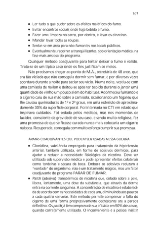 l Ler tudo o que puder sobre os efeitos maléficos do fumo.
l Evitar encontros sociais onde haja bebida e fumo.
l Fazer uma limpeza no carro, por dentro, e lavar os cinzeiros.
l Mandar lavar todas as roupas.
l Sentar-se em área para não-fumantes nos locais públicos.
l Eventualmente, recorrer a tranqüilizantes, sob orientação médica, na
fase mais ansiosa do programa.
Qualquer método coadjuvante para tentar deixar o fumo é válido.
Trata-se de um típico caso onde os fins justificam os meios.
Não precisamos chegar ao ponto de M.A., secretária de 48 anos, que
era tão viciada que não conseguia dormir sem fumar, e por diversas vezes
acordava durante a noite para saciar seu vício. Numa noite, vestiu-se com
uma camisola de náilon e deitou-se após ter bebido durante o jantar uma
quantidade de vinho um pouco além do habitual. Adormeceu fumando e
o cigarro caiu de sua mão sobre a camisola, ocasionando um fogaréu que
lhe causou queimaduras de 1o
e 2o
graus, em uma extensão de aproxima-
damente 30% da superfície corporal. Foi internada no CTI em estado que
inspirava cuidados. Foi sedada pelos médicos, mas nos momentos de
lucidez, consciente da gravidade de seu caso, e sendo muito religiosa, fez
uma promessa de que se ficasse curada nunca mais colocaria um cigarro
na boca. Recuperada, conseguiu com muito esforço cumprir sua promessa.
ARMAS COADJUVANTES QUE PODEM SER USADAS NESSA GUERRA
l Clonidina, substância empregada para tratamento da hipertensão
arterial, também utilizada, em forma de adesivos dérmicos, para
ajudar a reduzir a necessidade fisiológica da nicotina. Deve ser
utilizada sob supervisão médica e pode apresentar efeitos colaterais
como tonteiras e secura da boca. Embora os adesivos reduzam a
“vontade” do organismo, não é um tratamento mágico, mas um fator
coadjuvante do programa PARAR DE FUMAR.
l Patch (adesivo) transdérmico de nicotina que, colado sobre a pele,
libera, lentamente, uma dose da substância, que através da derme
entra na corrente sangüínea. A concentração de nicotina é estabeleci-
da de acordo com as necessidades de cada um, diminuindo aos poucos
a cada quatro semanas. Este método permite compensar a falta do
cigarro de uma forma progressivamente decrescente até a parada
definitiva. Os patch já têm comprovada sua eficácia em 50% dos casos,
quando corretamente utilizado. O inconveniente é a pessoa insistir
101
 