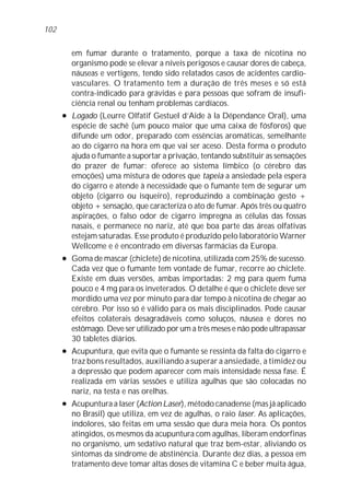 em fumar durante o tratamento, porque a taxa de nicotina no
organismo pode se elevar a níveis perigosos e causar dores de cabeça,
náuseas e vertigens, tendo sido relatados casos de acidentes cardio-
vasculares. O tratamento tem a duração de três meses e só está
contra-indicado para grávidas e para pessoas que sofram de insufi-
ciência renal ou tenham problemas cardíacos.
l Logado (Leurre Olfatif Gestuel d’Aide à la Dépendance Oral), uma
espécie de sachê (um pouco maior que uma caixa de fósforos) que
difunde um odor, preparado com essências aromáticas, semelhante
ao do cigarro na hora em que vai ser aceso. Desta forma o produto
ajuda o fumante a suportar a privação, tentando substituir as sensações
do prazer de fumar: oferece ao sistema límbico (o cérebro das
emoções) uma mistura de odores que tapeia a ansiedade pela espera
do cigarro e atende à necessidade que o fumante tem de segurar um
objeto (cigarro ou isqueiro), reproduzindo a combinação gesto +
objeto + sensação, que caracteriza o ato de fumar. Após três ou quatro
aspirações, o falso odor de cigarro impregna as células das fossas
nasais, e permanece no nariz, até que boa parte das áreas olfativas
estejam saturadas. Esse produto é produzido pelo laboratório Warner
Wellcome e é encontrado em diversas farmácias da Europa.
l Goma de mascar (chiclete) de nicotina, utilizada com 25% de sucesso.
Cada vez que o fumante tem vontade de fumar, recorre ao chiclete.
Existe em duas versões, ambas importadas: 2 mg para quem fuma
pouco e 4 mg para os inveterados. O detalhe é que o chiclete deve ser
mordido uma vez por minuto para dar tempo à nicotina de chegar ao
cérebro. Por isso só é válido para os mais disciplinados. Pode causar
efeitos colaterais desagradáveis como soluços, náusea e dores no
estômago. Deve ser utilizado por um a três meses e não pode ultrapassar
30 tabletes diários.
l Acupuntura, que evita que o fumante se ressinta da falta do cigarro e
traz bons resultados, auxiliando a superar a ansiedade, a timidez ou
a depressão que podem aparecer com mais intensidade nessa fase. É
realizada em várias sessões e utiliza agulhas que são colocadas no
nariz, na testa e nas orelhas.
l Acupuntura a laser (Action Laser), método canadense (mas já aplicado
no Brasil) que utiliza, em vez de agulhas, o raio laser. As aplicações,
indolores, são feitas em uma sessão que dura meia hora. Os pontos
atingidos, os mesmos da acupuntura com agulhas, liberam endorfinas
no organismo, um sedativo natural que traz bem-estar, aliviando os
sintomas da síndrome de abstinência. Durante dez dias, a pessoa em
tratamento deve tomar altas doses de vitamina C e beber muita água,
102
 