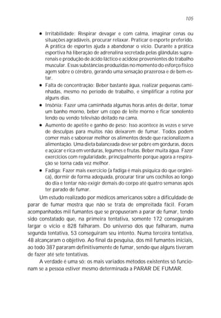 l Irritabilidade: Respirar devagar e com calma, imaginar cenas ou
situações agradáveis, procurar relaxar. Praticar o esporte preferido.
A prática de esportes ajuda a abandonar o vício. Durante a prática
esportiva há liberação de adrenalina secretada pelas glândulas supra-
renais e produção de ácido láctico e acidose provenientes do trabalho
muscular. Essas substâncias produzidas no momento do esforço físico
agem sobre o cérebro, gerando uma sensação prazerosa e de bem-es-
tar.
l Falta de concentração: Beber bastante água, realizar pequenas cami-
nhadas, mesmo no período de trabalho, e simplificar a rotina por
alguns dias.
l Insônia: Fazer uma caminhada algumas horas antes de deitar, tomar
um banho morno, beber um copo de leite morno e ficar sonolento
lendo ou vendo televisão deitado na cama.
l Aumento de apetite e ganho de peso: Isso acontece às vezes e serve
de desculpas para muitos não deixarem de fumar. Todos podem
comer mais e saborear melhor os alimentos desde que racionalizem a
alimentação. Uma dieta balanceada deve ser pobre em gorduras, doces
e açúcar e rica em verduras, legumes e frutas. Beber muita água. Fazer
exercícios com regularidade, principalmente porque agora a respira-
ção se torna cada vez melhor.
l Fadiga: Fazer mais exercício (a fadiga é mais psíquica do que orgâni-
ca), dormir de forma adequada, procurar tirar uns cochilos ao longo
do dia e tentar não exigir demais do corpo até quatro semanas após
ter parado de fumar.
Um estudo realizado por médicos americanos sobre a dificuldade de
parar de fumar mostra que não se trata de empreitada fácil. Foram
acompanhados mil fumantes que se propuseram a parar de fumar, tendo
sido constatado que, na primeira tentativa, somente 172 conseguiram
largar o vício e 828 falharam. Do universo dos que falharam, numa
segunda tentativa, 53 conseguiram seu intento. Numa terceira tentativa,
48 alcançaram o objetivo. Ao final da pesquisa, dos mil fumantes iniciais,
ao todo 387 pararam definitivamente de fumar, sendo que alguns tiveram
de fazer até sete tentativas.
A verdade é uma só: os mais variados métodos existentes só funcio-
nam se a pessoa estiver mesmo determinada a PARAR DE FUMAR.
105
 