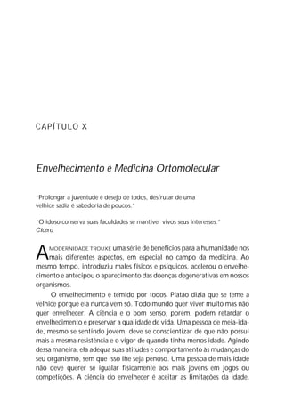 CAPÍTULO X
Envelhecimento e Medicina Ortomolecular
“Prolongar a juventude é desejo de todos, desfrutar de uma
velhice sadia é sabedoria de poucos.”
“O idoso conserva suas faculdades se mantiver vivos seus interesses.”
Cícero
AMODERNIDADE TROUXE uma série de benefícios para a humanidade nos
mais diferentes aspectos, em especial no campo da medicina. Ao
mesmo tempo, introduziu males físicos e psíquicos, acelerou o envelhe-
cimento e antecipou o aparecimento das doenças degenerativas em nossos
organismos.
O envelhecimento é temido por todos. Platão dizia que se teme a
velhice porque ela nunca vem só. Todo mundo quer viver muito mas não
quer envelhecer. A ciência e o bom senso, porém, podem retardar o
envelhecimento e preservar a qualidade de vida. Uma pessoa de meia-ida-
de, mesmo se sentindo jovem, deve se conscientizar de que não possui
mais a mesma resistência e o vigor de quando tinha menos idade. Agindo
dessa maneira, ela adequa suas atitudes e comportamento às mudanças do
seu organismo, sem que isso lhe seja penoso. Uma pessoa de mais idade
não deve querer se igualar fisicamente aos mais jovens em jogos ou
competições. A ciência do envelhecer é aceitar as limitações da idade.
 