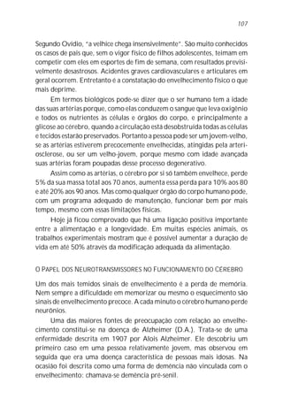 Segundo Ovídio, “a velhice chega insensivelmente”. São muito conhecidos
os casos de pais que, sem o vigor físico de filhos adolescentes, teimam em
competir com eles em esportes de fim de semana, com resultados previsi-
velmente desastrosos. Acidentes graves cardiovasculares e articulares em
geral ocorrem. Entretanto é a constatação do envelhecimento físico o que
mais deprime.
Em termos biológicos pode-se dizer que o ser humano tem a idade
das suas artérias porque, como elas conduzem o sangue que leva oxigênio
e todos os nutrientes às células e órgãos do corpo, e principalmente a
glicose ao cérebro, quando a circulação está desobstruída todas as células
e tecidos estarão preservados. Portanto a pessoa pode ser um jovem-velho,
se as artérias estiverem precocemente envelhecidas, atingidas pela arteri-
osclerose, ou ser um velho-jovem, porque mesmo com idade avançada
suas artérias foram poupadas desse processo degenerativo.
Assim como as artérias, o cérebro por si só também envelhece, perde
5% da sua massa total aos 70 anos, aumenta essa perda para 10% aos 80
e até 20% aos 90 anos. Mas como qualquer órgão do corpo humano pode,
com um programa adequado de manutenção, funcionar bem por mais
tempo, mesmo com essas limitações físicas.
Hoje já ficou comprovado que há uma ligação positiva importante
entre a alimentação e a longevidade. Em muitas espécies animais, os
trabalhos experimentais mostram que é possível aumentar a duração de
vida em até 50% através da modificação adequada da alimentação.
O PAPEL DOS NEUROTRANSMISSORES NO FUNCIONAMENTO DO CÉREBRO
Um dos mais temidos sinais de envelhecimento é a perda de memória.
Nem sempre a dificuldade em memorizar ou mesmo o esquecimento são
sinais de envelhecimento precoce. A cada minuto o cérebro humano perde
neurônios.
Uma das maiores fontes de preocupação com relação ao envelhe-
cimento constitui-se na doença de Alzheimer (D.A.). Trata-se de uma
enfermidade descrita em 1907 por Alois Alzheimer. Ele descobriu um
primeiro caso em uma pessoa relativamente jovem, mas observou em
seguida que era uma doença característica de pessoas mais idosas. Na
ocasião foi descrita como uma forma de demência não vinculada com o
envelhecimento: chamava-se demência pré-senil.
107
 