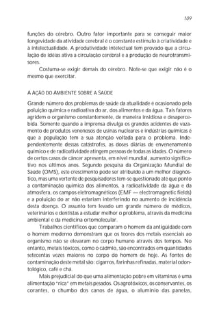 funções do cérebro. Outro fator importante para se conseguir maior
longevidade da atividade cerebral é o constante estímulo à criatividade e
à intelectualidade. A produtividade intelectual tem provado que a circu-
lação de idéias ativa a circulação cerebral e a produção de neurotransmi-
sores.
Costuma-se exigir demais do cérebro. Note-se que exigir não é o
mesmo que exercitar.
A AÇÃO DO AMBIENTE SOBRE A SAÚDE
Grande número dos problemas de saúde da atualidade é ocasionado pela
poluição química e radioativa do ar, dos alimentos e da água. Tais fatores
agridem o organismo constantemente, de maneira insidiosa e desaperce-
bida. Somente quando a imprensa divulga os grandes acidentes de vaza-
mento de produtos venenosos de usinas nucleares e indústrias químicas é
que a população tem a sua atenção voltada para o problema. Inde-
pendentemente dessas catástrofes, as doses diárias de envenenamento
químico e de radioatividade atingem pessoas de todas as idades. O número
de certos casos de câncer apresenta, em nível mundial, aumento significa-
tivo nos últimos anos. Segundo pesquisa da Organização Mundial de
Saúde (OMS), este crescimento pode ser atribuído a um melhor diagnós-
tico, mas uma vertente de pesquisadores tem-se questionado até que ponto
a contaminação química dos alimentos, a radioatividade da água e da
atmosfera, os campos eletromagnéticos (EMF — electromagnetic fields)
e a poluição do ar não estariam interferindo no aumento de incidência
desta doença. O assunto tem levado um grande número de médicos,
veterinários e dentistas a estudar melhor o problema, através da medicina
ambiental e da medicina ortomolecular.
Trabalhos científicos que comparam o homem da antigüidade com
o homem moderno demonstram que os teores dos metais essenciais ao
organismo não se elevaram no corpo humano através dos tempos. No
entanto, metais tóxicos, como o cádmio, são encontrados em quantidades
setecentas vezes maiores no corpo do homem de hoje. As fontes de
contaminação deste metal são: cigarros, farinhas refinadas, material odon-
tológico, café e chá.
Mais prejudicial do que uma alimentação pobre em vitaminas é uma
alimentação “rica” em metais pesados. Os agrotóxicos, os conservantes, os
corantes, o chumbo dos canos de água, o alumínio das panelas,
109
 