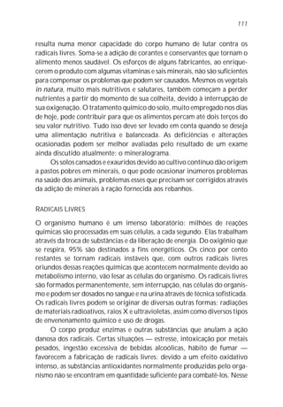 resulta numa menor capacidade do corpo humano de lutar contra os
radicais livres. Soma-se a adição de corantes e conservantes que tornam o
alimento menos saudável. Os esforços de alguns fabricantes, ao enrique-
cerem o produto com algumas vitaminas e sais minerais, não são suficientes
para compensar os problemas que podem ser causados. Mesmos os vegetais
in natura, muito mais nutritivos e salutares, também começam a perder
nutrientes a partir do momento de sua colheita, devido à interrupção de
sua oxigenação. O tratamento químico do solo, muito empregado nos dias
de hoje, pode contribuir para que os alimentos percam até dois terços do
seu valor nutritivo. Tudo isso deve ser levado em conta quando se deseja
uma alimentação nutritiva e balanceada. As deficiências e alterações
ocasionadas podem ser melhor avaliadas pelo resultado de um exame
ainda discutido atualmente: o mineralograma.
Os solos cansados e exauridos devido ao cultivo contínuo dão origem
a pastos pobres em minerais, o que pode ocasionar inúmeros problemas
na saúde dos animais, problemas esses que precisam ser corrigidos através
da adição de minerais à ração fornecida aos rebanhos.
RADICAIS LIVRES
O organismo humano é um imenso laboratório: milhões de reações
químicas são processadas em suas células, a cada segundo. Elas trabalham
através da troca de substâncias e da liberação de energia. Do oxigênio que
se respira, 95% são destinados a fins energéticos. Os cinco por cento
restantes se tornam radicais instáveis que, com outros radicais livres
oriundos dessas reações químicas que acontecem normalmente devido ao
metabolismo interno, vão lesar as células do organismo. Os radicais livres
são formados permanentemente, sem interrupção, nas células do organis-
mo e podem ser dosados no sangue e na urina através de técnica sofisticada.
Os radicais livres podem se originar de diversas outras formas: radiações
de materiais radioativos, raios X e ultravioletas, assim como diversos tipos
de envenenamento químico e uso de drogas.
O corpo produz enzimas e outras substâncias que anulam a ação
danosa dos radicais. Certas situações — estresse, intoxicação por metais
pesados, ingestão excessiva de bebidas alcoólicas, hábito de fumar —
favorecem a fabricação de radicais livres: devido a um efeito oxidativo
intenso, as substâncias antioxidantes normalmente produzidas pelo orga-
nismo não se encontram em quantidade suficiente para combatê-los. Nesse
111
 