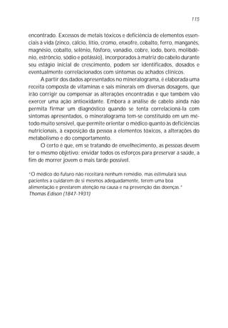 encontrado. Excessos de metais tóxicos e deficiência de elementos essen-
ciais à vida (zinco, cálcio, lítio, cromo, enxofre, cobalto, ferro, manganês,
magnésio, cobalto, selênio, fósforo, vanádio, cobre, iodo, boro, molibdê-
nio, estrôncio, sódio e potássio), incorporados à matriz do cabelo durante
seu estágio inicial de crescimento, podem ser identificados, dosados e
eventualmente correlacionados com sintomas ou achados clínicos.
A partir dos dados apresentados no mineralograma, é elaborada uma
receita composta de vitaminas e sais minerais em diversas dosagens, que
irão corrigir ou compensar as alterações encontradas e que também vão
exercer uma ação antioxidante. Embora a análise de cabelo ainda não
permita firmar um diagnóstico quando se tenta correlacioná-la com
sintomas apresentados, o mineralograma tem-se constituído em um mé-
todo muito sensível, que permite orientar o médico quanto às deficiências
nutricionais, à exposição da pessoa a elementos tóxicos, a alterações do
metabolismo e do comportamento.
O certo é que, em se tratando de envelhecimento, as pessoas devem
ter o mesmo objetivo: envidar todos os esforços para preservar a saúde, a
fim de morrer jovem o mais tarde possível.
“O médico do futuro não receitará nenhum remédio, mas estimulará seus
pacientes a cuidarem de si mesmos adequadamente, terem uma boa
alimentação e prestarem atenção na causa e na prevenção das doenças.”
Thomas Edison (1847-1931)
115
 