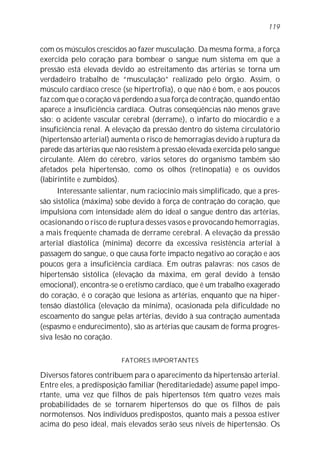 com os músculos crescidos ao fazer musculação. Da mesma forma, a força
exercida pelo coração para bombear o sangue num sistema em que a
pressão está elevada devido ao estreitamento das artérias se torna um
verdadeiro trabalho de “musculação” realizado pelo órgão. Assim, o
músculo cardíaco cresce (se hipertrofia), o que não é bom, e aos poucos
faz com que o coração vá perdendo a sua força de contração, quando então
aparece a insuficiência cardíaca. Outras conseqüências não menos grave
são: o acidente vascular cerebral (derrame), o infarto do miocárdio e a
insuficiência renal. A elevação da pressão dentro do sistema circulatório
(hipertensão arterial) aumenta o risco de hemorragias devido à ruptura da
parede das artérias que não resistem à pressão elevada exercida pelo sangue
circulante. Além do cérebro, vários setores do organismo também são
afetados pela hipertensão, como os olhos (retinopatia) e os ouvidos
(labirintite e zumbidos).
Interessante salientar, num raciocínio mais simplificado, que a pres-
são sistólica (máxima) sobe devido à força de contração do coração, que
impulsiona com intensidade além do ideal o sangue dentro das artérias,
ocasionando o risco de ruptura desses vasos e provocando hemorragias,
a mais freqüente chamada de derrame cerebral. A elevação da pressão
arterial diastólica (mínima) decorre da excessiva resistência arterial à
passagem do sangue, o que causa forte impacto negativo ao coração e aos
poucos gera a insuficiência cardíaca. Em outras palavras: nos casos de
hipertensão sistólica (elevação da máxima, em geral devido à tensão
emocional), encontra-se o eretismo cardíaco, que é um trabalho exagerado
do coração, é o coração que lesiona as artérias, enquanto que na hiper-
tensão diastólica (elevação da mínima), ocasionada pela dificuldade no
escoamento do sangue pelas artérias, devido à sua contração aumentada
(espasmo e endurecimento), são as artérias que causam de forma progres-
siva lesão no coração.
FATORES IMPORTANTES
Diversos fatores contribuem para o aparecimento da hipertensão arterial.
Entre eles, a predisposição familiar (hereditariedade) assume papel impo-
rtante, uma vez que filhos de pais hipertensos têm quatro vezes mais
probabilidades de se tornarem hipertensos do que os filhos de pais
normotensos. Nos indivíduos predispostos, quanto mais a pessoa estiver
acima do peso ideal, mais elevados serão seus níveis de hipertensão. Os
119
 