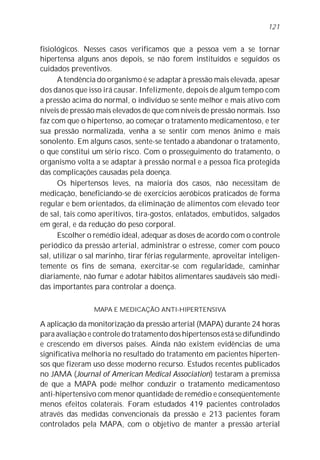 fisiológicos. Nesses casos verificamos que a pessoa vem a se tornar
hipertensa alguns anos depois, se não forem instituídos e seguidos os
cuidados preventivos.
A tendência do organismo é se adaptar à pressão mais elevada, apesar
dos danos que isso irá causar. Infelizmente, depois de algum tempo com
a pressão acima do normal, o indivíduo se sente melhor e mais ativo com
níveis de pressão mais elevados de que com níveis de pressão normais. Isso
faz com que o hipertenso, ao começar o tratamento medicamentoso, e ter
sua pressão normalizada, venha a se sentir com menos ânimo e mais
sonolento. Em alguns casos, sente-se tentado a abandonar o tratamento,
o que constitui um sério risco. Com o prosseguimento do tratamento, o
organismo volta a se adaptar à pressão normal e a pessoa fica protegida
das complicações causadas pela doença.
Os hipertensos leves, na maioria dos casos, não necessitam de
medicação, beneficiando-se de exercícios aeróbicos praticados de forma
regular e bem orientados, da eliminação de alimentos com elevado teor
de sal, tais como aperitivos, tira-gostos, enlatados, embutidos, salgados
em geral, e da redução do peso corporal.
Escolher o remédio ideal, adequar as doses de acordo com o controle
periódico da pressão arterial, administrar o estresse, comer com pouco
sal, utilizar o sal marinho, tirar férias regularmente, aproveitar inteligen-
temente os fins de semana, exercitar-se com regularidade, caminhar
diariamente, não fumar e adotar hábitos alimentares saudáveis são medi-
das importantes para controlar a doença.
MAPA E MEDICAÇÃO ANTI-HIPERTENSIVA
A aplicação da monitorização da pressão arterial (MAPA) durante 24 horas
para avaliação e controle do tratamento dos hipertensos está se difundindo
e crescendo em diversos países. Ainda não existem evidências de uma
significativa melhoria no resultado do tratamento em pacientes hiperten-
sos que fizeram uso desse moderno recurso. Estudos recentes publicados
no JAMA (Journal of American Medical Association) testaram a premissa
de que a MAPA pode melhor conduzir o tratamento medicamentoso
anti-hipertensivo com menor quantidade de remédio e conseqüentemente
menos efeitos colaterais. Foram estudados 419 pacientes controlados
através das medidas convencionais da pressão e 213 pacientes foram
controlados pela MAPA, com o objetivo de manter a pressão arterial
121
 