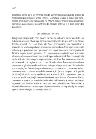 diastólica entre 80 e 89 mmHg, sendo aumentada ou reduzida a dose da
medicação para manter esses limites. Concluiu-se que o ajuste do trata-
mento anti-hipertensivo baseado na MAPA requer menor dose dos medi-
camentos para manter o controle da pressão arterial e o bem-estar dos
pacientes.
UM CASO ILUSTRATIVO
Um jovem empresário com pouco menos de 40 anos, bem-sucedido, ao
submeter-se a um check-up, tomou conhecimento de que sofria de hiper-
tensão arterial. F.L., ao invés de ficar preocupado em normalizar a
situação, se sentiu orgulhoso porque seu pai também fora hipertenso e ele
achava que precisava dar “pressão” nos negócios e nos empregados da
fábrica, segundo suas palavras. F.L. recusava-se a admitir que a pressão
alta era extremamente nociva e por fim poderia ser fatal. Em conseqüência
desta atitude, não cumpria as prescrições médicas. Por duas vezes teve de
ser internado de urgência com crises hipertensivas. Mesmo assim achava
que essas urgências médicas tinham sido geradas por excesso de trabalho
e preocupações. Somente quando começou um namoro com uma médica,
que constatou o tamanho real de seu coração (numa simples radiografia
de tórax) e insistiu na necessidade do tratamento, F.L. passou aos poucos
a aceitar as afirmações já tão ouvidas de outros médicos. Como resultado,
começou a adotar as medidas indicadas, felizmente a tempo de haver
regressão das lesões cardíacas, uma vez que, detectada em fase inicial, a
hipertrofia cardíaca causada por hipertensão arterial regride algum tempo
após a normalização da pressão arterial.
122
 