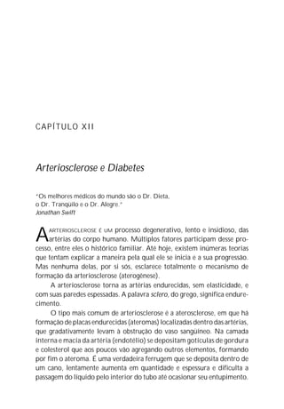 CAPÍTULO XII
Arteriosclerose e Diabetes
“Os melhores médicos do mundo são o Dr. Dieta,
o Dr. Tranqüilo e o Dr. Alegre.”
Jonathan Swift
AARTERIOSCLEROSE É UM processo degenerativo, lento e insidioso, das
artérias do corpo humano. Múltiplos fatores participam desse pro-
cesso, entre eles o histórico familiar. Até hoje, existem inúmeras teorias
que tentam explicar a maneira pela qual ele se inicia e a sua progressão.
Mas nenhuma delas, por si sós, esclarece totalmente o mecanismo de
formação da arteriosclerose (aterogênese).
A arteriosclerose torna as artérias endurecidas, sem elasticidade, e
com suas paredes espessadas. A palavra sclero, do grego, significa endure-
cimento.
O tipo mais comum de arteriosclerose é a aterosclerose, em que há
formação de placas endurecidas (ateromas) localizadas dentro das artérias,
que gradativamente levam à obstrução do vaso sangüíneo. Na camada
interna e macia da artéria (endotélio) se depositam gotículas de gordura
e colesterol que aos poucos vão agregando outros elementos, formando
por fim o ateroma. É uma verdadeira ferrugem que se deposita dentro de
um cano, lentamente aumenta em quantidade e espessura e dificulta a
passagem do líquido pelo interior do tubo até ocasionar seu entupimento.
 