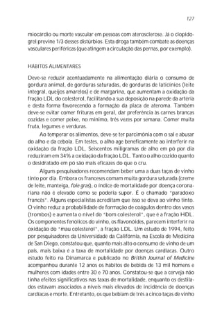 miocárdio ou morte vascular em pessoas com aterosclerose. Já o clopido-
grel previne 1/3 desses distúrbios. Esta droga também combate as doenças
vasculares periféricas (que atingem a circulação das pernas, por exemplo).
HÁBITOS ALIMENTARES
Deve-se reduzir acentuadamente na alimentação diária o consumo de
gordura animal, de gorduras saturadas, de gorduras de laticínios (leite
integral, queijos amarelos) e de margarina, que aumentam a oxidação da
fração LDL do colesterol, facilitando a sua deposição na parede da artéria
e desta forma favorecendo a formação da placa de ateroma. Também
deve-se evitar comer frituras em geral, dar preferência às carnes brancas
cozidas e comer peixe, no mínimo, três vezes por semana. Comer muita
fruta, legumes e verduras.
Ao temperar os alimentos, deve-se ter parcimônia com o sal e abusar
do alho e da cebola. Em testes, o alho age beneficamente ao interferir na
oxidação da fração LDL. Seiscentos miligramas de alho em pó por dia
reduziram em 34% a oxidação da fração LDL. Tanto o alho cozido quanto
o desidratado em pó são mais eficazes do que o cru.
Alguns pesquisadores recomendam beber uma a duas taças de vinho
tinto por dia. Embora os franceses comam muita gordura saturada (creme
de leite, manteiga, foie gras), o índice de mortalidade por doença corona-
riana não é elevado como se poderia supor. É o chamado “paradoxo
francês”. Alguns especialistas acreditam que isso se deva ao vinho tinto.
O vinho reduz a probabilidade de formação de coágulos dentro dos vasos
(trombos) e aumenta o nível do “bom colesterol”, que é a fração HDL.
Os componentes fenólicos do vinho, os flavonóides, parecem interferir na
oxidação do “mau colesterol”, a fração LDL. Um estudo de 1994, feito
por pesquisadores da Universidade da Califórnia, na Escola de Medicina
de San Diego, constatou que, quanto mais alto o consumo de vinho de um
país, mais baixa é a taxa de mortalidade por doenças cardíacas. Outro
estudo feito na Dinamarca e publicado no British Journal of Medicine
acompanhou durante 12 anos os hábitos de bebida de 13 mil homens e
mulheres com idades entre 30 e 70 anos. Constatou-se que a cerveja não
tinha efeitos significativos nas taxas de mortalidade, enquanto os destila-
dos estavam associados a níveis mais elevados de incidência de doenças
cardíacas e morte. Entretanto, os que bebiam de três a cinco taças de vinho
127
 