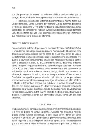 por dia, pareciam ter menor taxa de mortalidade devido a doenças do
coração. Eram, inclusive, menos propensos à morte do que os abstêmios.
Finalmente, recomenda-se tomar diariamente pela manhã 400 a 800
UI de vitamina E, 500 a 1000 mg de vitamina C, 50 a 100 mcg de selênio
e 10 mg de coenzima Q-10. Este verdadeiro coquetel de vitaminas tem a
capacidade de combater os radicais livres oriundos da oxidação da fração
LDL do colesterol, que vão lesar a camada interna das artérias e fazer com
que nesse local surja a placa de ateroma.
DIABETES: O DOCE AMARGO
Cento e oitenta milhões de pessoas no mundo sofrem de diabetes mellitus.
É uma doença tão antiga quanto a própria humanidade. O papiro Ebers,
documento médico egípcio escrito cerca de 1.500 anos antes de Cristo,
faz referência a uma enfermidade que se caracterizava pela micção fre-
qüente e abundante dos doentes. Os antigos médicos romanos já conhe-
ciam o diabetes e Celsus, 30 a.C. a 50 da era cristã, descreveu a doença
como “micções freqüentes indolores, com emaciação e perigo”. Aretaeus
(30 a 90 da era cristã) acreditava que a enfermidade era decorrente de
influências perniciosas sobre os rins e a bexiga, devido aos sintomas de
eliminação copiosa de urina, sede e emagrecimento. Criou o termo
Dia-betes, que significa “passar através”, pelo fato de o principal sintoma
observado se assemelhar à drenagem da água através de um sifão. Galeno
(131-201 d.C.) também pensava que o diabetes resultava de uma fraqueza
dos rins. Os hindus, no século VI, descreveram pela primeira vez o gosto
adocicado da urina dos diabéticos, tendo-lhe dado o nome de Madhumeda
(urina doce). Avicena (980-1027), grande médico árabe, descreveu o
diabetes e apontou a perda das atividades sexuais como um dos seus
sintomas.
O QUE É DIABETES?
Diabetes mellitus é a incapacidade do organismo de manter adequadamen-
te o nível de glicose no sangue (glicemia). Quando não tratado, o nível de
glicose atinge valores excessivos, o que causa sérios danos ao corpo
humano. A glicose é um tipo de açúcar proveniente dos alimentos, que,
ao ser ingerida, é absorvida pelos intestinos e passa à corrente sangüínea,
que a transporta a todas as células do organismo para ser utilizada na
128
 
