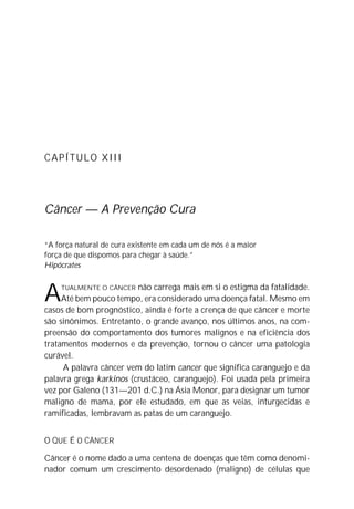 CAPÍTULO XIII
Câncer — A Prevenção Cura
“A força natural de cura existente em cada um de nós é a maior
força de que dispomos para chegar à saúde.”
Hipócrates
ATUALMENTE O CÂNCER não carrega mais em si o estigma da fatalidade.
Até bem pouco tempo, era considerado uma doença fatal. Mesmo em
casos de bom prognóstico, ainda é forte a crença de que câncer e morte
são sinônimos. Entretanto, o grande avanço, nos últimos anos, na com-
preensão do comportamento dos tumores malignos e na eficiência dos
tratamentos modernos e da prevenção, tornou o câncer uma patologia
curável.
A palavra câncer vem do latim cancer que significa caranguejo e da
palavra grega karkinos (crustáceo, caranguejo). Foi usada pela primeira
vez por Galeno (131—201 d.C.) na Ásia Menor, para designar um tumor
maligno de mama, por ele estudado, em que as veias, inturgecidas e
ramificadas, lembravam as patas de um caranguejo.
O QUE É O CÂNCER
Câncer é o nome dado a uma centena de doenças que têm como denomi-
nador comum um crescimento desordenado (maligno) de células que
 