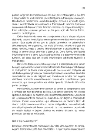 podem surgir em diversos tecidos e nos mais diferentes órgãos, e que têm
a propriedade de se disseminar (metástase) para outras regiões do corpo.
Dividindo-se rapidamente, as células malignas tendem a ser muito agres-
sivas e incontroláveis, determinando a formação de tumores devido ao
acúmulo de células cancerosas, também chamadas de neoplasias malignas.
Estas alterações celulares podem se dar pela ação de fatores físicos,
químicos ou biológicos.
Existe hoje em dia uma teoria amplamente aceita da participação
efetiva do sistema imunológico no surgimento e no desenvolvimento do
câncer. Essa teoria afirma que as células cancerosas se desenvolvem
continuamente no organismo, nos mais diferentes tecidos e órgãos do
corpo humano, e que o sistema imunológico tem a capacidade de reco-
nhecê-las como células anormais e destruí-las. Desta forma, um sistema
imunológico forte e ativo evita o aparecimento e o desenvolvimento de
tumores, ao passo que um estado imunológico debilitado favorece a
malignidade.
Diferente desta característica agressiva é a apresentada pelo tumor
benigno, que constitui uma massa bem localizada, formada por células que
se multiplicam de forma mais vagarosa do que as células malignas. As
células benignas originadas por essa multiplicação se assemelham às células
características do tecido original, não invadem os tecidos nem órgãos
vizinhos e raramente se constituem em risco de vida. Há diferentes tipos
de câncer, que correspondem aos vários tipos de células de diferentes
partes do corpo.
Por exemplo, existem diversos tipos de câncer de pele porque a pele
é formada por mais de um tipo de célula. Se o câncer se origina nos tecidos
epiteliais, como pele ou mucosas, ele é denominado carcinoma. Se começa
em tecidos conjuntivos, como osso, músculo ou cartilagem, é chamado de
sarcoma. Outras características que diferenciam os diversos tipos de
câncer, e determinam sua maior ou menor malignidade, são a velocidade
de multiplicação das células em cada surto de crescimento e a capacidade
de invadir tecidos e órgãos vizinhos ou mesmo distantes do tumor
primitivo, que são as metástases.
O QUE CAUSA O CÂNCER?
Os fatores ambientais são responsáveis por 80 a 90% dos casos de câncer.
Alguns desses fatores são bem conhecidos: o cigarro pode causar câncer
133
 