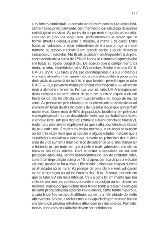 e as fontes ambientais, o contato do homem com as radiações ioni-
zantes faz-se, principalmente, por intermédio da realização de exames
radiológicos abusivos. As partes do corpo mais atingidas pelas radia-
ções são os glóbulos sangüíneos, particularmente o tecido que os
forma (medula óssea), a pele, a tireóide, a mama e os ossos. Entre
todas as radiações, a solar evidentemente é a que atinge o maior
número de pessoas e constitui um grande perigo à saúde devido às
radiações ultravioletas. No Brasil, o câncer mais freqüente é o de pele,
correspondendo a cerca de 25% de todos os tumores diagnosticados
em todas as regiões geográficas. De acordo com o comprimento da
onda, os raios ultravioleta (raios UV) são classificados em raios UV-A,
UV-B e UV-C. Os raios UV-B são carcinogênicos e a sua incidência
em nossa atmosfera tem aumentado a cada dia, devido à progressiva
destruição da camada de ozônio, o que também permite que os raios
UV-C — que possuem maior potencial carcinogênico — alcancem
mais a atmosfera terrestre. Por sua vez, os raios UV-A independem
desta camada e causam câncer de pele em quem se expõe a ele em
horários de alta incidência, continuadamente e ao longo de muitos
anos. As pessoas de pele clara que se expõem constantemente ao sol
e vivem em locais de alta incidência de luz solar são as que apresentam
maior risco. Como mais de 50% da população brasileira tem pele clara
e se expõe ao sol, muito e descuidadamente, seja por trabalho ou lazer,
e sendo o Brasil um país tropical (zona de alta incidência de raios UV),
nada mais previsível e explicável do que a alta ocorrência de câncer
de pele entre nós. Em circunstâncias normais, as crianças se expõem
ao sol três vezes mais que os adultos e alguns estudos indicam que a
exposição cumulativa e excessiva durante os primeiros dez a vinte
anos de vida aumenta muito o risco de câncer de pele, mostrando ser
a infância um período em que a pele é mais vulnerável aos efeitos
nocivos dos raios solares. Deve-se evitar a exposição ao sol, sem
proteção adequada, sendo imprescindível o uso de protetor solar,
com fator de proteção acima de 15, chapéu, barraca de praia e óculos
escuros, quando se for à praia, e filtro solar e viseira ou chapéu durante
as atividades ao ar livre. As pessoas de pele clara e sensível devem
evitar a exposição ao sol no horário das 10 às 16 horas, período em
que os raios UV são mais intensos. Vale a pena ter em mente que, nas
cidades serranas, os cuidados durante a exposição ao sol devem ser
maiores, não só porque o clima mais fresco tende a reduzir a sensação
de calor produzida pela ação dos raios solares, como também porque,
a cada trezentos metros de altitude, aumenta a intensidade do efeito
ultravioleta. A neve, a areia branca e as superfícies pintadas de branco
em torno das piscinas refletem e difundem os raios solares. Portanto,
nessas condições os cuidados devem ser redobrados.
137
 