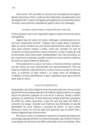 Pelo menos 15% de todos os cânceres são conseqüência de alguma
doença infecciosa crônica, sendo as mais importantes causadas pelos vírus
das hepatites B e C (câncer de fígado), pelo papiloma vírus humano (câncer
cervical) e pela bactérias Helicobacter pylori (câncer de estômago).
FATORES HEREDITÁRIOS E PREDISPOSIÇÃO FAMILIAR
O fator genético exerce um importante papel no aparecimento do câncer
(oncogênese).
Alguns tipos de câncer de mama, estômago e intestino parecem ter
um forte componente familiar. Todavia, não se pode afastar a possibili-
dade de vários membros de uma família apresentarem câncer devido a
uma causa externa comum a todos, como por exemplo no caso de
residirem em locais próximos a usinas nucleares, ou sob o trajeto de rede
de alta tensão, onde estão sendo “bombardeados” por raios ionizantes, ou
por respirarem ar poluído, quando residem em áreas vizinhas a fábricas
de tintas ou outras indústrias poluentes.
Particularmente no câncer de mama, o histórico familiar constitui
um dos fatores de risco contribuindo com aproximadamente 10% nas
taxas de incidência, especialmente se o câncer ocorreu na mãe ou em uma
irmã, se acometeu as duas mamas e se surgiu antes da menopausa.
Trabalhos recentes identificaram o gene responsável pelo aparecimento
deste tipo de câncer.
TESTES DE DIAGNÓSTICO
Pesquisadores da Johns Hopkins University desenvolveram um novo teste
que permitirá aos médicos descobrir de maneira rápida o câncer em estágio
inicial em pacientes expostos ao risco de ter a doença, devido a fatores
genéticos ou ambientais. O teste desacelera temporariamente a produção
de DNA nas células cancerosas, o que faz com que parte do DNA se
concentre no sangue. Quando esses materiais são eliminados em grande
quantidade na urina, indicam a presença de câncer. O novo exame
detectou o tumor em oito de cada onze pacientes que já tinham tido a
doença diagnosticada anteriormente.
Para fazer o teste, os voluntários tomaram uma pílula de alopurinol,
uma droga usada geralmente no tratamento de gota, que também interfere
na produção de elementos do DNA conhecidos como pirimidinas. Altos
138
 