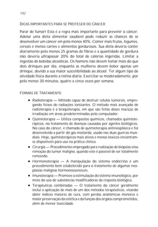 DICAS IMPORTANTES PARA SE PROTEGER DO CÂNCER
Parar de fumar! Esta é a regra mais importante para prevenir o câncer.
Adotar uma dieta alimentar saudável pode reduzir as chances de se
desenvolver um câncer em pelo menos 40%. Comer mais frutas, legumes,
cereais e menos carnes e alimentos gordurosos. Sua dieta deveria conter
diariamente pelo menos 25 gramas de fibras e a quantidade de gordura
não deveria ultrapassar 20% do total de calorias ingeridas. Limitar a
ingestão de bebidas alcoólicas. Os homens não devem tomar mais do que
dois drinques por dia, enquanto as mulheres devem beber apenas um
drinque, devido a sua maior suscetibilidade ao álcool. Ter algum tipo de
atividade física durante a rotina diária. Exercitar-se moderadamente, por
pelo menos 30 minutos, quatro a cinco vezes por semana.
FORMAS DE TRATAMENTO
l Radioterapia — Método capaz de destruir células tumorais, empre-
gando feixes de radiações ionizantes. O método mais avançado de
radioterapia é a braquiterapia, em que são feitas doses maciças de
irradiação em áreas predeterminadas pelo computador.
l Quimioterapia — Utiliza compostos químicos, chamados quimiote-
rápicos, no tratamento de doenças causadas por agentes biológicos.
No caso do câncer, é chamada de quimioterapia antineoplásica e foi
desenvolvida a partir do gás mostarda, usado nas duas guerras mun-
diais. Hoje, quimioterápicos mais ativos e menos tóxicos encontram-
se disponíveis para uso na prática clínica.
l Cirurgia — Procedimento empregado para realização de biópsias e/ou
remoção do tumor maligno, quando este é passível de ser totalmente
removido.
l Hormonoterapia — A manipulação do sistema endócrino é um
procedimento bem estabelecido para o tratamento de algumas neo-
plasias malignas hormonossensíveis.
l Imunoterapia — Promove a estimulação do sistema imunológico, por
meio do uso de substâncias modificadoras da resposta biológica.
l Terapêuticas combinadas — O tratamento do câncer geralmente
inclui a aplicação de mais de um dos métodos terapêuticos, visando
obter índices maiores de cura, com perdas anatômicas menores e
maior preservação da estética e da função dos órgãos comprometidos,
além de menor toxicidade.
142
 