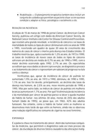 l Reabilitação — O planejamento terapêutico também deve incluir um
conjunto de cuidados que permitam ao paciente situar-se em sua nova
condição e adaptar-se física, psicológica e socialmente a ela.
REDUÇÃO DA INCIDÊNCIA
A edição de 15 de março de 1998 do jornal Cancer, da American Cancer
Society, publicou um artigo com dados da American Cancer Society, do
National Cancer Institute e do Center for Disease Control and Prevention,
que revelam uma grande novidade: a incidência de cânceres e as taxas de
mortalidade de todos os tipos de câncer diminuíram entre os anos de 1990
e 1995, revertendo um quadro de quase 20 anos de crescimento dos
números de casos de câncer e mortes pela doença nos Estados Unidos. O
trabalho mostrou que, após o aumento de 1,2% ao ano, de 1973 a 1990,
as taxas de incidência de novos casos de todos os tipos de cânceres
sofreram um declínio em média de 0,7% ao ano, de 1990 a 1995, com o
maior declínio ocorrendo após 1992: 2,7% ao ano. Os especialistas
acreditam que esses dados se devem à prevenção, ao diagnóstico precoce
e ao tratamento do câncer e representam um substancial progresso na luta
contra a doença.
Verificamos que, apesar da incidência de câncer de pulmão ter
aumentado 1,9% ao ano, de 1973 a 1990, diminuiu, de 1990 a 1995,
1,1% ao ano. Isso foi devido, principalmente, ao declínio das taxas da
doença nos homens, de 2,5% ao ano, nesse mesmo período de 1990 a
1995. Mas por outro lado, os índices de câncer de pulmão em mulheres
brancas aumentaram 1,7% ao ano. Por quê? A diminuição da incidência
e da mortalidade por câncer de pulmão parece se dever à queda mundial
do hábito de fumar: nos últimos 30 anos, menos de 25% dos adultos
fumam (dado de 1995), ao passo que, em 1965, 42% dos adultos
fumavam. No entanto, como o hábito de fumar entre as mulheres se
desenvolveu mais tarde do que entre os homens, ainda não se observou
uma redução significativa no consumo de cigarros no sexo feminino.
ESPERANÇA
É a palavra-chave no tratamento do câncer. Além das numerosas conquis-
tas da medicina, que permitem o diagnóstico cada vez mais precoce do
câncer, da elucidação de diversos fatores causadores das alterações malig-
143
 