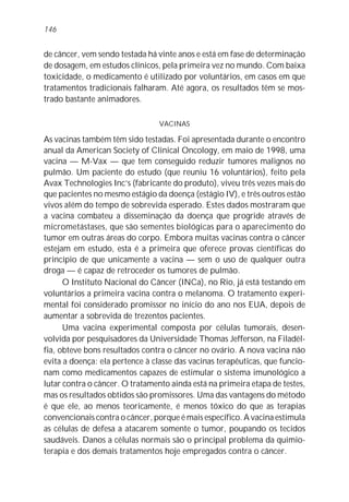 de câncer, vem sendo testada há vinte anos e está em fase de determinação
de dosagem, em estudos clínicos, pela primeira vez no mundo. Com baixa
toxicidade, o medicamento é utilizado por voluntários, em casos em que
tratamentos tradicionais falharam. Até agora, os resultados têm se mos-
trado bastante animadores.
VACINAS
As vacinas também têm sido testadas. Foi apresentada durante o encontro
anual da American Society of Clinical Oncology, em maio de 1998, uma
vacina — M-Vax — que tem conseguido reduzir tumores malignos no
pulmão. Um paciente do estudo (que reuniu 16 voluntários), feito pela
Avax Technologies Inc’s (fabricante do produto), viveu três vezes mais do
que pacientes no mesmo estágio da doença (estágio IV), e três outros estão
vivos além do tempo de sobrevida esperado. Estes dados mostraram que
a vacina combateu a disseminação da doença que progride através de
micrometástases, que são sementes biológicas para o aparecimento do
tumor em outras áreas do corpo. Embora muitas vacinas contra o câncer
estejam em estudo, esta é a primeira que oferece provas científicas do
princípio de que unicamente a vacina — sem o uso de qualquer outra
droga — é capaz de retroceder os tumores de pulmão.
O Instituto Nacional do Câncer (INCa), no Rio, já está testando em
voluntários a primeira vacina contra o melanoma. O tratamento experi-
mental foi considerado promissor no início do ano nos EUA, depois de
aumentar a sobrevida de trezentos pacientes.
Uma vacina experimental composta por células tumorais, desen-
volvida por pesquisadores da Universidade Thomas Jefferson, na Filadél-
fia, obteve bons resultados contra o câncer no ovário. A nova vacina não
evita a doença: ela pertence à classe das vacinas terapêuticas, que funcio-
nam como medicamentos capazes de estimular o sistema imunológico a
lutar contra o câncer. O tratamento ainda está na primeira etapa de testes,
mas os resultados obtidos são promissores. Uma das vantagens do método
é que ele, ao menos teoricamente, é menos tóxico do que as terapias
convencionais contra o câncer, porque é mais específico. A vacina estimula
as células de defesa a atacarem somente o tumor, poupando os tecidos
saudáveis. Danos a células normais são o principal problema da quimio-
terapia e dos demais tratamentos hoje empregados contra o câncer.
146
 