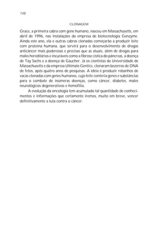 CLONAGEM
Grace, a primeira cabra com gene humano, nasceu em Massachusetts, em
abril de 1996, nas instalações da empresa de biotecnologia Genzyme.
Ainda este ano, ela e outras cabras clonadas começarão a produzir leite
com proteína humana, que servirá para o desenvolvimento de drogas
anticâncer mais poderosas e precisas que as atuais, além de drogas para
males hereditários e incuráveis como a fibrose cística do pâncreas, a doença
de Tay Sachs e a doença de Gaucher. Já os cientistas da Universidade de
Massachusetts e da empresa Ultimate Gentics, clonaram bezerros de DNA
de fetos, após quatro anos de pesquisas. A idéia é produzir rebanhos de
vacas clonadas com genes humanos, cujo leite conteria genes e substâncias
para o combate de inúmeras doenças, como câncer, diabetes, males
neurológicos degenerativos e hemofilia.
A evolução da oncologia tem acumulado tal quantidade de conheci-
mentos e informações que certamente iremos, muito em breve, vencer
definitivamente a luta contra o câncer.
148
 