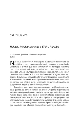 CAPÍTULO XIV
Relação Médico-paciente e Efeito Placebo
“Cura melhor quem tem a confiança do paciente.”
Galeno
NAS AULAS DE PSICOLOGIA médica para os alunos de terceiro ano de
medicina, o curso começava valorizando a matéria a ser ensinada.
Costumava-se afirmar que todos terminariam sua formação acadêmica
com conhecimentos suficientes para abrir um consultório e serem bem-
sucedidos. Embora alguns pudessem alcançar o sucesso, nem todos seriam
capazes de viver da clínica particular. A diferença entre os graus de sucesso
de uns e de outros não estava obrigatoriamente vinculada ao conhecimento
armazenado na faculdade, mas à capacidade maior ou menor de cada um
de manejar com eficácia o mais importante instrumento terapêutico de
que poderiam dispor: a relação médico-paciente.
Durante as aulas, eram apenas examinados os diferentes aspectos
desta questão, de forma a oferecer aos alunos um ponto de partida para
suas observações pessoais sobre a convivência com os pacientes. Esta era uma
maneira de pôr à disposição deles os conhecimentos da psicologia de uma
forma prática e útil, em vez de se expor apenas teorias que pouco lhes
interessariam nesta época. Uma das primeiras aulas abordava o efeito placebo,
por ser a evidência mais flagrante da importância prática da relação do médico
com o paciente, e da influência das questões emocionais nesta relação.
 