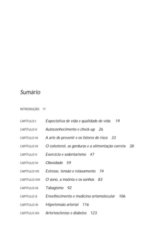 Sumário
INTRODUÇÃO 17
CAPÍTULO I Expectativa de vida e qualidade de vida 19
CAPÍTULO II Autoconhecimento e check-up 26
CAPÍTULO III A arte de prevenir e os fatores de risco 33
CAPÍTULO IV O colesterol, as gorduras e a alimentação correta 38
CAPÍTULO V Exercício e sedentarismo 47
CAPÍTULO VI Obesidade 59
CAPÍTULO VII Estresse, tensão e relaxamento 74
CAPÍTULO VIII O sono, a insônia e os sonhos 83
CAPÍTULO IX Tabagismo 92
CAPÍTULO X Envelhecimento e medicina ortomolecular 106
CAPÍTULO XI Hipertensão arterial 116
CAPÍTULO XII Arteriosclerose e diabetes 123
 