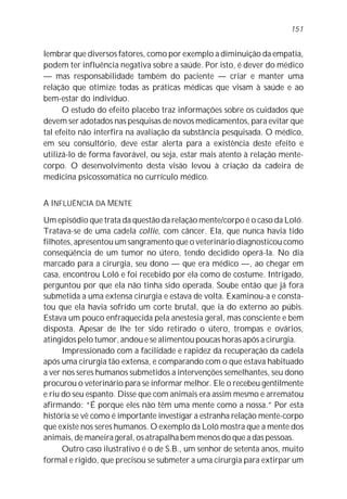 lembrar que diversos fatores, como por exemplo a diminuição da empatia,
podem ter influência negativa sobre a saúde. Por isto, é dever do médico
— mas responsabilidade também do paciente — criar e manter uma
relação que otimize todas as práticas médicas que visam à saúde e ao
bem-estar do indivíduo.
O estudo do efeito placebo traz informações sobre os cuidados que
devem ser adotados nas pesquisas de novos medicamentos, para evitar que
tal efeito não interfira na avaliação da substância pesquisada. O médico,
em seu consultório, deve estar alerta para a existência deste efeito e
utilizá-lo de forma favorável, ou seja, estar mais atento à relação mente-
corpo. O desenvolvimento desta visão levou à criação da cadeira de
medicina psicossomática no currículo médico.
A INFLUÊNCIA DA MENTE
Um episódio que trata da questão da relação mente/corpo é o caso da Loló.
Tratava-se de uma cadela collie, com câncer. Ela, que nunca havia tido
filhotes, apresentou um sangramento que o veterinário diagnosticou como
conseqüência de um tumor no útero, tendo decidido operá-la. No dia
marcado para a cirurgia, seu dono — que era médico —, ao chegar em
casa, encontrou Loló e foi recebido por ela como de costume. Intrigado,
perguntou por que ela não tinha sido operada. Soube então que já fora
submetida a uma extensa cirurgia e estava de volta. Examinou-a e consta-
tou que ela havia sofrido um corte brutal, que ia do externo ao púbis.
Estava um pouco enfraquecida pela anestesia geral, mas consciente e bem
disposta. Apesar de lhe ter sido retirado o útero, trompas e ovários,
atingidos pelo tumor, andou e se alimentou poucas horas após a cirurgia.
Impressionado com a facilidade e rapidez da recuperação da cadela
após uma cirurgia tão extensa, e comparando com o que estava habituado
a ver nos seres humanos submetidos a intervenções semelhantes, seu dono
procurou o veterinário para se informar melhor. Ele o recebeu gentilmente
e riu do seu espanto. Disse que com animais era assim mesmo e arrematou
afirmando: “É porque eles não têm uma mente como a nossa.” Por esta
história se vê como é importante investigar a estranha relação mente-corpo
que existe nos seres humanos. O exemplo da Loló mostra que a mente dos
animais, de maneira geral, os atrapalha bem menos do que a das pessoas.
Outro caso ilustrativo é o de S.B., um senhor de setenta anos, muito
formal e rígido, que precisou se submeter a uma cirurgia para extirpar um
151
 