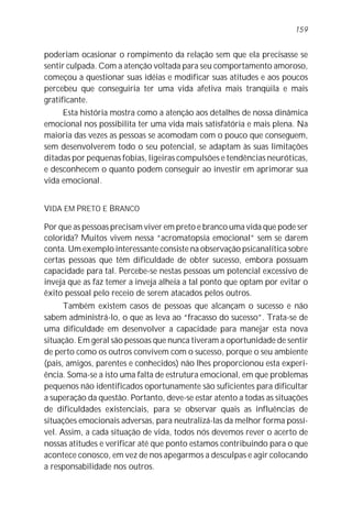 poderiam ocasionar o rompimento da relação sem que ela precisasse se
sentir culpada. Com a atenção voltada para seu comportamento amoroso,
começou a questionar suas idéias e modificar suas atitudes e aos poucos
percebeu que conseguiria ter uma vida afetiva mais tranqüila e mais
gratificante.
Esta história mostra como a atenção aos detalhes de nossa dinâmica
emocional nos possibilita ter uma vida mais satisfatória e mais plena. Na
maioria das vezes as pessoas se acomodam com o pouco que conseguem,
sem desenvolverem todo o seu potencial, se adaptam às suas limitações
ditadas por pequenas fobias, ligeiras compulsões e tendências neuróticas,
e desconhecem o quanto podem conseguir ao investir em aprimorar sua
vida emocional.
VIDA EM PRETO E BRANCO
Por que as pessoas precisam viver em preto e branco uma vida que pode ser
colorida? Muitos vivem nessa “acromatopsia emocional” sem se darem
conta. Um exemplo interessante consiste na observação psicanalítica sobre
certas pessoas que têm dificuldade de obter sucesso, embora possuam
capacidade para tal. Percebe-se nestas pessoas um potencial excessivo de
inveja que as faz temer a inveja alheia a tal ponto que optam por evitar o
êxito pessoal pelo receio de serem atacados pelos outros.
Também existem casos de pessoas que alcançam o sucesso e não
sabem administrá-lo, o que as leva ao “fracasso do sucesso”. Trata-se de
uma dificuldade em desenvolver a capacidade para manejar esta nova
situação. Em geral são pessoas que nunca tiveram a oportunidade de sentir
de perto como os outros convivem com o sucesso, porque o seu ambiente
(pais, amigos, parentes e conhecidos) não lhes proporcionou esta experi-
ência. Soma-se a isto uma falta de estrutura emocional, em que problemas
pequenos não identificados oportunamente são suficientes para dificultar
a superação da questão. Portanto, deve-se estar atento a todas as situações
de dificuldades existenciais, para se observar quais as influências de
situações emocionais adversas, para neutralizá-las da melhor forma possí-
vel. Assim, a cada situação de vida, todos nós devemos rever o acerto de
nossas atitudes e verificar até que ponto estamos contribuindo para o que
acontece conosco, em vez de nos apegarmos a desculpas e agir colocando
a responsabilidade nos outros.
159
 