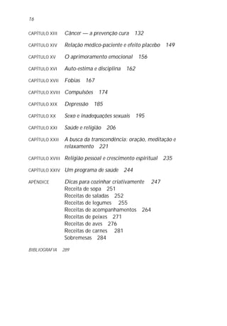 CAPÍTULO XIII Câncer — a prevenção cura 132
CAPÍTULO XIV Relação médico-paciente e efeito placebo 149
CAPÍTULO XV O aprimoramento emocional 156
CAPÍTULO XVI Auto-estima e disciplina 162
CAPÍTULO XVII Fobias 167
CAPÍTULO XVIII Compulsões 174
CAPÍTULO XIX Depressão 185
CAPÍTULO XX Sexo e inadequações sexuais 195
CAPÍTULO XXI Saúde e religião 206
CAPÍTULO XXII A busca da transcendência: oração, meditação e
relaxamento 221
CAPÍTULO XVIII Religião pessoal e crescimento espiritual 235
CAPÍTULO XXIV Um programa de saúde 244
APÊNDICE Dicas para cozinhar criativamente 247
Receita de sopa 251
Receitas de saladas 252
Receitas de legumes 255
Receitas de acompanhamentos 264
Receitas de peixes 271
Receitas de aves 276
Receitas de carnes 281
Sobremesas 284
BIBLIOGRAFIA 289
16
 
