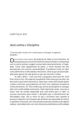 CAPÍTULO XVI
Auto-estima e Disciplina
“É preciso saber investir em si mesmo para se conseguir os objetivos
desejados.”
DIFICULDADES EMOCIONAIS são próprias de todos os seres humanos. As
pessoas possuem uma mente altamente desenvolvida em comparação
com os outros animais e pagam o preço deste desenvolvimento: a fragili-
dade. Como todo equipamento de ponta, a mente humana alia alto
desempenho com extrema vulnerabilidade. O problema reside em saber
como administrar as dificuldades emocionais, tanto as que são desencade-
adas pelas agruras da vida quanto as que são inerentes a todos.
“A vida é difícil.” Com esta frase o psiquiatra americano M. Scott
Peck inicia o livro The road less travelled [A trilha menos percorrida], um
dos maiores best sellers da história. Saber que a vida é difícil pode ajudar
a todos a enfrentar seus problemas sem ficar com a dolorosa sensação de
vítimas do destino. Dr. Peck lembra que através da disciplina se consegue
lidar com as dificuldades emocionais. Mais importante ainda: é preciso se
lançar mão da energia despertada pela auto-estima para se obter os
recursos necessários para manter a disciplina que o enfrentamento das
dificuldades exige. Isto se refere ao que é necessário fazer quando as
pessoas se deparam com situações que desafiam sua capacidade de manter
o equilíbrio emocional, tais como perdas de pessoas amadas ou de objetos
valiosos; mas também tem a ver com a forma de se administrar as dificuldades
 