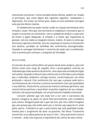 emocionais estruturais. Como exemplo destas últimas, podem ser citadas
as principais, que serão objeto dos capítulos seguintes: compulsões e
depressões. Em maior ou menor grau, todos os seres humanos carregam
uma parcela destas mazelas.
O fundamento da saúde mental reside na relação harmoniosa entre
emoção e razão. Para que esta harmonia se estabeleça é necessário que se
acople o raciocínio ao sentimento, com o cuidado de atribuir a cada setor
da mente o papel adequado. A emoção é o motor que impulsiona as
pessoas; sem ela, todos se estagnam imóveis, inúteis. A razão é o leme que
direciona e aponta o caminho; sem ela, as pessoas se movem erraticamente
sem destino, perdidas no turbilhão dos sentimentos desorganizados.
Quando se consegue harmonizar o convívio da razão com o sentimento,
está-se pronto para começar a conquista da felicidade.
AUTO-ESTIMA
O conceito de auto-estima difere um pouco do de amor-próprio, pois este
último inclui uma carga de orgulho, brio e preocupações externas ao
indivíduo que estão ausentes do anterior, uma expressão oriunda do inglês
self-esteem. Quando se fala em auto-estima está-se referindo a uma relação
que o indivíduo estabelece consigo mesmo, caraterizada por um amor
profundo e natural. Este sentimento faz com que a pessoa cuide bem e
carinhosamente de si mesma e conviva serenamente com suas qualidades
e seus defeitos. Desta forma, procura de maneira contínua aprimorar suas
características positivas e neutralizar os pontos negativos de seu compor-
tamento e de sua personalidade, em um permanente trabalho emocional.
Convém salientar que isto nada tem a ver com o narcisismo das
pessoas inseguras às quais em geral falta precisamente uma verdadeira
auto-estima. Ninguém pode dar o que não tem, por isto é difícil imaginar
que uma pessoa que não tenha amor por si mesma seja capaz de ter amor
pelos outros. Considera-se que a auto-estima seja uma qualidade funda-
mental para o surgimento do amor ao próximo. No Novo Testamento
encontram-se as sábias palavras de Jesus Cristo, “Ama o próximo como a
ti mesmo”, onde está expressa a importância do cultivo da auto-estima.
163
 