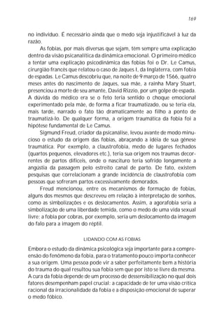 no indivíduo. É necessário ainda que o medo seja injustificável à luz da
razão.
As fobias, por mais diversas que sejam, têm sempre uma explicação
dentro da visão psicanalítica da dinâmica emocional. O primeiro médico
a tentar uma explicação psicodinâmica das fobias foi o Dr. Le Camus,
cirurgião francês que relatou o caso de Jaques I, da Inglaterra, com fobia
de espadas. Le Camus descobriu que, na noite de 9 março de 1566, quatro
meses antes do nascimento de Jaques, sua mãe, a rainha Mary Stuart,
presenciou a morte de seu amante, David Rizzio, por um golpe de espada.
A dúvida do médico era se o feto teria sentido o choque emocional
experimentado pela mãe, de forma a ficar traumatizado, ou se teria ela,
mais tarde, narrado o fato tão dramaticamente ao filho a ponto de
traumatizá-lo. De qualquer forma, a origem traumática da fobia foi a
hipótese fundamental de Le Camus.
Sigmund Freud, criador da psicanálise, levou avante de modo minu-
cioso o estudo da origem das fobias, abraçando a idéia de sua gênese
traumática. Por exemplo, a claustrofobia, medo de lugares fechados
(quartos pequenos, elevadores etc.), teria sua origem nos traumas decor-
rentes de partos difíceis, onde o nascituro teria sofrido longamente a
angústia da passagem pelo estreito canal de parto. De fato, existem
pesquisas que correlacionam a grande incidência de claustrofobia com
pessoas que sofreram partos excessivamente demorados.
Freud mencionou, entre os mecanismos de formação de fobias,
alguns dos mesmos que descreveu em relação à interpretação de sonhos,
como as simbolizações e os deslocamentos. Assim, a agorafobia seria a
simbolização de uma liberdade temida, como o medo de uma vida sexual
livre; a fobia por cobras, por exemplo, seria um deslocamento da imagem
do falo para a imagem do réptil.
LIDANDO COM AS FOBIAS
Embora o estudo da dinâmica psicológica seja importante para a compre-
ensão do fenômeno da fobia, para o tratamento pouco importa conhecer
a sua origem. Uma pessoa pode vir a saber perfeitamente bem a história
do trauma do qual resultou sua fobia sem que por isto se livre da mesma.
A cura da fobia depende de um processo de dessensibilização no qual dois
fatores desempenham papel crucial: a capacidade de ter uma visão crítica
racional da irracionalidade da fobia e a disposição emocional de superar
o medo fóbico.
169
 