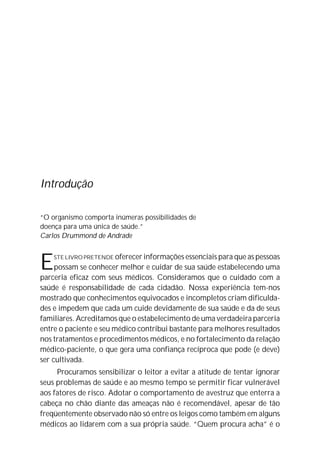 Introdução
“O organismo comporta inúmeras possibilidades de
doença para uma única de saúde.”
Carlos Drummond de Andrade
ESTE LIVRO PRETENDE oferecer informações essenciais para que as pessoas
possam se conhecer melhor e cuidar de sua saúde estabelecendo uma
parceria eficaz com seus médicos. Consideramos que o cuidado com a
saúde é responsabilidade de cada cidadão. Nossa experiência tem-nos
mostrado que conhecimentos equivocados e incompletos criam dificulda-
des e impedem que cada um cuide devidamente de sua saúde e da de seus
familiares. Acreditamos que o estabelecimento de uma verdadeira parceria
entre o paciente e seu médico contribui bastante para melhores resultados
nos tratamentos e procedimentos médicos, e no fortalecimento da relação
médico-paciente, o que gera uma confiança recíproca que pode (e deve)
ser cultivada.
Procuramos sensibilizar o leitor a evitar a atitude de tentar ignorar
seus problemas de saúde e ao mesmo tempo se permitir ficar vulnerável
aos fatores de risco. Adotar o comportamento de avestruz que enterra a
cabeça no chão diante das ameaças não é recomendável, apesar de tão
freqüentemente observado não só entre os leigos como também em alguns
médicos ao lidarem com a sua própria saúde. “Quem procura acha” é o
 