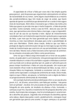 A capacidade de criticar a fobia por vezes não é tão simples quanto
possa parecer, pois há pessoas que argumentam calorosamente em defesa
da racionalidade de seu temor, como alguns claustrofóbicos ou a maioria
dos aerodromofóbicos (que têm medo de viajar de avião), que fazem
questão de ignorar as estatísticas que demonstram ser o avião o mais seguro
meio de locomoção. Além disto é necessário que o fóbico não tenha uma
fobia que pouco se percebe mas que é muito freqüente: a fobia de perder
sua fobia. Como exemplo, temos o caso de R.M., dona de casa com 50
anos, que apresentava uma intensa fobia a morcegos, o que a impossibili-
tava de sair da casa de sua fazenda à noite. Apesar de insistentemente
convidada a fazer um tratamento experimental e gratuito para a superação
da fobia, e por mais que lhe fosse garantido que seria rápido e indolor,
inventou as mais inacreditáveis desculpas para evitar a possibilidade de
uma cura libertadora. Diante dessa reação, deduz-se que sua fobia a
protegia de alguma convivência pior do que os morcegos ou que ela tinha
medo da transformação que ocorreria em sua personalidade caso ficasse
livre da fobia. Muitas vezes a fobia funciona como repressor de sentimen-
tos ou emoções encarados pelo fóbico como pecaminosos.
Uma vez que o fóbico esteja interessado em se livrar de seu padeci-
mento, ele pode aderir a um tratamento. Uma psicoterapia bem orientada,
visando robustecer a visão crítica da fobia e a ajudar o indivíduo a conviver
com seu medo sem se deixar paralisar por ele, pode ser suficiente para em
pouco tempo transformar a fobia em coisa do passado. Um recurso por
vezes bastante eficaz reside na dessensibilização da fobia, ou seja, viver a
situação fóbica na imaginação, tentando se acostumar com ela, e obser-
vando como espectador a evolução do sentimento de medo. Deste modo,
espera-se que o fóbico, aos poucos, se familiarize com o objeto da fobia e
vá progressivamente diminuindo de intensidade.
Um exemplo ilustrativo de dessensibilização refere-se ao caso de uma
jovem, A.S., de 20 anos, universitária, com fobia por aranhas: “não posso
nem ver pintada”, ela dizia. Em uma ocasião em que lhe foi mostrada uma
fotografia de uma aranha, de imediato ela afastou a foto, tremendo, e
começou a suar frio. Durante o tratamento foi-lhe proposto desenhar uma
aranha. A princípio não conseguiu, mas foi orientada para ir caracterizan-
do o desenho aos poucos. Seguindo esta orientação ela desenhou apenas
uma cabeça, depois duas patas e assim, gradativamente, conseguiu traçar
um garrancho que parecia uma aranha. A seguir começou a se permitir
170
 