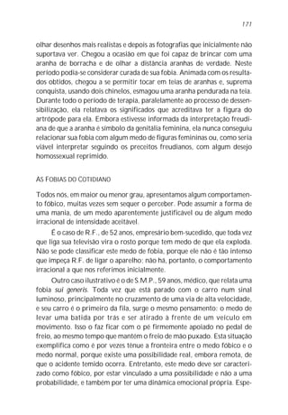 olhar desenhos mais realistas e depois as fotografias que inicialmente não
suportava ver. Chegou a ocasião em que foi capaz de brincar com uma
aranha de borracha e de olhar a distância aranhas de verdade. Neste
período podia-se considerar curada de sua fobia. Animada com os resulta-
dos obtidos, chegou a se permitir tocar em teias de aranhas e, suprema
conquista, usando dois chinelos, esmagou uma aranha pendurada na teia.
Durante todo o período de terapia, paralelamente ao processo de dessen-
sibilização, ela relatava os significados que acreditava ter a figura do
artrópode para ela. Embora estivesse informada da interpretação freudi-
ana de que a aranha é símbolo da genitália feminina, ela nunca conseguiu
relacionar sua fobia com algum medo de figuras femininas ou, como seria
viável interpretar seguindo os preceitos freudianos, com algum desejo
homossexual reprimido.
AS FOBIAS DO COTIDIANO
Todos nós, em maior ou menor grau, apresentamos algum comportamen-
to fóbico, muitas vezes sem sequer o perceber. Pode assumir a forma de
uma mania, de um medo aparentemente justificável ou de algum medo
irracional de intensidade aceitável.
É o caso de R.F., de 52 anos, empresário bem-sucedido, que toda vez
que liga sua televisão vira o rosto porque tem medo de que ela exploda.
Não se pode classificar este medo de fobia, porque ele não é tão intenso
que impeça R.F. de ligar o aparelho; não há, portanto, o comportamento
irracional a que nos referimos inicialmente.
Outro caso ilustrativo é o de S.M.P., 59 anos, médico, que relata uma
fobia sui generis. Toda vez que está parado com o carro num sinal
luminoso, principalmente no cruzamento de uma via de alta velocidade,
e seu carro é o primeiro da fila, surge o mesmo pensamento: o medo de
levar uma batida por trás e ser atirado à frente de um veículo em
movimento. Isso o faz ficar com o pé firmemente apoiado no pedal de
freio, ao mesmo tempo que mantém o freio de mão puxado. Esta situação
exemplifica como é por vezes tênue a fronteira entre o medo fóbico e o
medo normal, porque existe uma possibilidade real, embora remota, de
que o acidente temido ocorra. Entretanto, este medo deve ser caracteri-
zado como fóbico, por estar vinculado a uma possibilidade e não a uma
probabilidade, e também por ter uma dinâmica emocional própria. Espe-
171
 