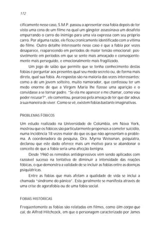 cificamente nesse caso, S.M.P. passou a apresentar essa fobia depois de ter
visto uma cena de um filme na qual um gângster assassinava um desafeto
empurrando o carro do inimigo para uma via expressa com seu próprio
carro. Por alguma razão, ele ficou cronicamente identificado com a vítima
do filme. Outro detalhe interessante nesse caso é que a fobia por vezes
desaparece, reaparecendo em períodos de maior tensão emocional; pos-
sivelmente em períodos em que se sente mais ameaçado e conseqüente-
mente mais perseguido, e emocionalmente mais fragilizado.
Um jogo de salão que permite que se tenha conhecimento destas
fobias é perguntar aos presentes qual seu medo secreto ou, de forma mais
direta, qual sua fobia. As respostas são na maioria das vezes interessantes;
como a de um jovem solteiro, muito namorador, que confessou ter um
medo enorme de que a Virgem Maria lhe fizesse uma aparição e o
convidasse a se tornar padre. “Se ela me aparecer e me chamar, como vou
poder recusar?”, ele comentou, pesaroso pela ameaça de ter que dar adeus
à sua maneira de viver. Como se vê, existem fobias bastante imaginativas.
PROBLEMAS FÓBICOS
Um estudo realizado na Universidade de Colúmbia, em Nova York,
mostrou que os fóbicos são particularmente propensos a cometer suicídio,
numa incidência 18 vezes maior do que os que não apresentam o proble-
ma. A coordenadora da pesquisa, Dra. Myrna Weissman, psiquiatra,
declarou que este dado oferece mais um motivo para se abandonar o
conceito de que a fobia seria uma afecção benigna.
Desde 1960 os remédios antidepressivos vêm sendo aplicados com
razoável sucesso na tentativa de diminuir a intensidade das reações
fóbicas, o que demonstra a validade de se incluir as fobias entre as doenças
psiquiátricas.
Entre as fobias que mais afetam a qualidade de vida se inclui a
chamada “síndrome do pânico”. Esta geralmente se manifesta através de
uma crise de agorafobia ou de uma fobia social.
FOBIAS HISTÓRICAS
Freqüentemente as fobias são relatadas em filmes, como Um corpo que
cai, de Alfred Hitchcock, em que o personagem caracterizado por James
172
 