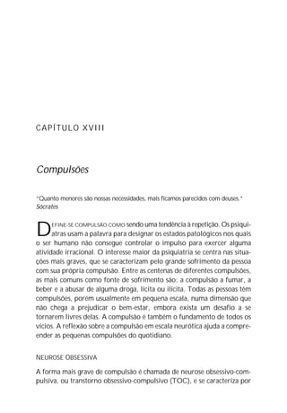 CAPÍTULO XVIII
Compulsões
“Quanto menores são nossas necessidades, mais ficamos parecidos com deuses.”
Sócrates
DEFINE-SE COMPULSÃO COMO sendo uma tendência à repetição. Os psiqui-
atras usam a palavra para designar os estados patológicos nos quais
o ser humano não consegue controlar o impulso para exercer alguma
atividade irracional. O interesse maior da psiquiatria se centra nas situa-
ções mais graves, que se caracterizam pelo grande sofrimento da pessoa
com sua própria compulsão. Entre as centenas de diferentes compulsões,
as mais comuns como fonte de sofrimento são: a compulsão a fumar, a
beber e a abusar de alguma droga, lícita ou ilícita. Todas as pessoas têm
compulsões, porém usualmente em pequena escala, numa dimensão que
não chega a prejudicar o bem-estar, embora exista um desafio a se
tornarem livres delas. A compulsão é também o fundamento de todos os
vícios. A reflexão sobre a compulsão em escala neurótica ajuda a compre-
ender as pequenas compulsões do quotidiano.
NEUROSE OBSESSIVA
A forma mais grave de compulsão é chamada de neurose obsessivo-com-
pulsiva, ou transtorno obsessivo-compulsivo (TOC), e se caracteriza por
 