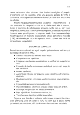 mente parte essencial da estrutura ritual de diversas religiões. O próprio
cristianismo tem na eucaristia, onde uma pequena porção de vinho é
consumida, um dos pontos culminantes da missa, o ritual mais importante
da religião.
Mesmo nas pequenas compulsões, tais como — modernamente — o
uso incessante do computador e as horas diárias dedicadas à Internet,
temos o elemento de religiosidade presente, junto com a, por vezes
insuperável, compulsão a continuar mais um pouco, à custa das necessárias
horas de sono, que até geram riscos para a saúde. Uma das doenças hoje
mais freqüentes em medicina ocupacional é a lesão por esforço repetido
(LER), ocasionada por atos de repetição muito comuns nos usuários
constantes de computador.
SINTOMAS DE COMPULSÃO
Encontram-se relacionados a seguir os principais sinais que indicam que
a pessoa pode sofrer de TOC.
l Ausência freqüente do trabalho ou da escola.
l Comportamentos repetitivos.
l Indagações constantes e necessidade de se certificar de seus próprios
atos.
l Execução de tarefas simples num período de tempo mais longo do
que o habitual.
l Atrasos constantes.
l Aumento do interesse por pequenas coisas e detalhes, extrema minu-
ciosidade.
l Reações emocionais extremas a acontecimentos de pouca importân-
cia.
l Incapacidade para dormir adequadamente.
l Impossibilidade de adormecer antes de colocar a casa em ordem.
l Mudanças inexplicáveis nos hábitos alimentares.
l Fuga injustificada de determinadas situações.
l Transformação da rotina cotidiana numa luta.
Segue-se uma lista dos principais e mais comuns pensamentos obses-
sivos (intrusos), pois em geral o TOC faz com que a pessoa tenha
pensamentos ruminativos, difíceis de serem afastados com a vontade.
179
 
