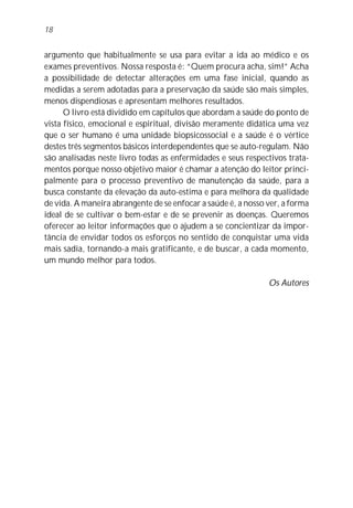 argumento que habitualmente se usa para evitar a ida ao médico e os
exames preventivos. Nossa resposta é: “Quem procura acha, sim!” Acha
a possibilidade de detectar alterações em uma fase inicial, quando as
medidas a serem adotadas para a preservação da saúde são mais simples,
menos dispendiosas e apresentam melhores resultados.
O livro está dividido em capítulos que abordam a saúde do ponto de
vista físico, emocional e espiritual, divisão meramente didática uma vez
que o ser humano é uma unidade biopsicossocial e a saúde é o vértice
destes três segmentos básicos interdependentes que se auto-regulam. Não
são analisadas neste livro todas as enfermidades e seus respectivos trata-
mentos porque nosso objetivo maior é chamar a atenção do leitor princi-
palmente para o processo preventivo de manutenção da saúde, para a
busca constante da elevação da auto-estima e para melhora da qualidade
de vida. A maneira abrangente de se enfocar a saúde é, a nosso ver, a forma
ideal de se cultivar o bem-estar e de se prevenir as doenças. Queremos
oferecer ao leitor informações que o ajudem a se concientizar da impor-
tância de envidar todos os esforços no sentido de conquistar uma vida
mais sadia, tornando-a mais gratificante, e de buscar, a cada momento,
um mundo melhor para todos.
Os Autores
18
 