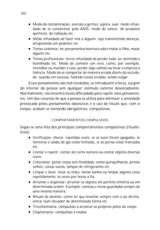 l Medo de contaminação: aversão a germes, sujeira, suor, medo infun-
dado de se contaminar pela AIDS; medo de câncer, de produtos
químicos, de radiação etc.
l Medo infundado de fazer mal a alguém: seja transmitindo doenças,
atropelando um pedestre etc.
l Temas violentos: ter pensamentos horríveis sobre matar o filho, matar
alguém etc.
l Temas profissionais: terror infundado de perder tudo, ser demitido e
humilhado etc. Medo de cometer um erro, como, por exemplo,
incendiar ou inundar a casa, perder algo valioso ou levar a empresa à
falência. Medo de se comportar de maneira errada diante da socieda-
de: suando em excesso, falando coisas erradas, sendo vulgar.
Esses pensamentos são mal recebidos, se introduzem à força, surgem
do interior da pessoa sem qualquer estímulo externo desencadeante.
Normalmente, ela encontra muita dificuldade para repelir estes pensamen-
tos. Um dos recursos de que a pessoa se utiliza para diminuir a ansiedade
provocada pelos pensamentos obsessivos é o uso de rituais que, com o
tempo, acabam se tornando obrigatórios, compulsivos.
COMPORTAMENTOS COMPULSIVOS
Segue-se uma lista dos principais comportamentos compulsivos (ritualís-
ticos).
l Verificação: checar, repetidas vezes, se as luzes foram apagadas, se
torneiras e saídas de gás estão fechadas, se as portas estão trancadas
etc.
l Contar e repetir: contar até certo número ou contar objetos diversas
vezes.
l Colecionar: juntar coisas sem finalidade, como quinquilharias, jornais
velhos, caixas vazias, tampas de refrigerantes etc.
l Limpar e lavar: lavar as mãos, tomar banho ou limpar alguma coisa
repetidamente, às vezes por horas a fio.
l Arrumar e organizar: arrumar os objetos em perfeita simetria ou em
determinada ordem. Exemplo: camisas e meias guardadas sempre de
uma mesma maneira.
l Rituais de destino: como ter que levantar sempre com o pé direito,
entrar num elevador de determinada forma etc.
l Tricotilomania: compulsão a arrancar os próprios pêlos do corpo.
l Cleptomania: compulsão a roubar.
180
 
