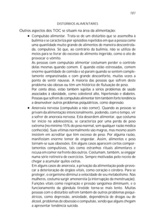 DISTÚRBIOS ALIMENTARES
Outros aspectos dos TOC se situam na área da alimentação:
l Compulsão alimentar. Trata-se de um distúrbio que se assemelha à
bulimia e se caracteriza por episódios repetidos em que a pessoa come
uma quantidade muito grande de alimentos de maneira descontrola-
da, compulsiva. Só que, ao contrário da bulimia, não se utiliza de
meios para se livrar do excesso de alimento ingerido, como o ato de
provocar o vômito.
As pessoas com compulsão alimentar costumam perder o controle
delas mesmas quando comem. E quando estão estressadas, comem
enorme quantidade de comida e só param quando se sentem comple-
tamente empanzinadas e com grande desconforto, muitas vezes a
ponto de sentir náuseas. A maioria das pessoas que sofrem deste
problema são obesas ou têm um histórico de flutuação de peso.
Por conta disso, estão também sujeitas a sérios problemas de saúde
associados à obesidade, como colesterol alto, hipertensão e diabetes.
Pessoas que sofrem de compulsão alimentar têm também forte tendência
a desenvolver outros problemas psiquiátricos, como depressão.
l Anorexia nervosa (compulsão a não comer). Quando as pessoas se
privam da alimentação intencionalmente, podendo, com o tempo, vir
a sofrer de anorexia nervosa. Esta desordem alimentar, que costuma
ter início na adolescência, se caracteriza por uma perda de peso
extrema (no mínimo 15% do peso normal, sem qualquer razão médica
conhecida). Suas vítimas normalmente são magras, mas mesmo assim
insistem em acreditar que têm excesso de peso. Por alguma razão,
manifestam enorme temor de engordar. Assim, alimentos e peso
tornam-se suas obsessões. Em alguns casos aparecem certos compor-
tamentos compulsivos, tais como estranhos rituais alimentares e
recusa em comer na frente dos outros. Costumam, também, se engajar
numa série rotineira de exercícios. Sempre motivadas pelo receio de
chegar a acumular quilos extras.
Em alguns casos de anorexia, a privação da alimentação pode provo-
car a deterioração de órgãos vitais, como coração e cérebro. Para se
proteger, o organismo diminui a velocidade de seu metabolismo. Nas
mulheres, costuma surgir amenorréia (a interrupção da menstruação).
Funções vitais como respiração e pressão sangüínea diminuem, e o
funcionamento da glândula tireóide torna-se mais lento. Muitas
pessoas com o distúrbio sofrem também de outros problemas psiqui-
átricos, como depressão, ansiedade, dependência de drogas ou de
álcool, problemas de obsessão e compulsão, sendo que alguns chegam
a apresentar tendência suicida.
181
 
